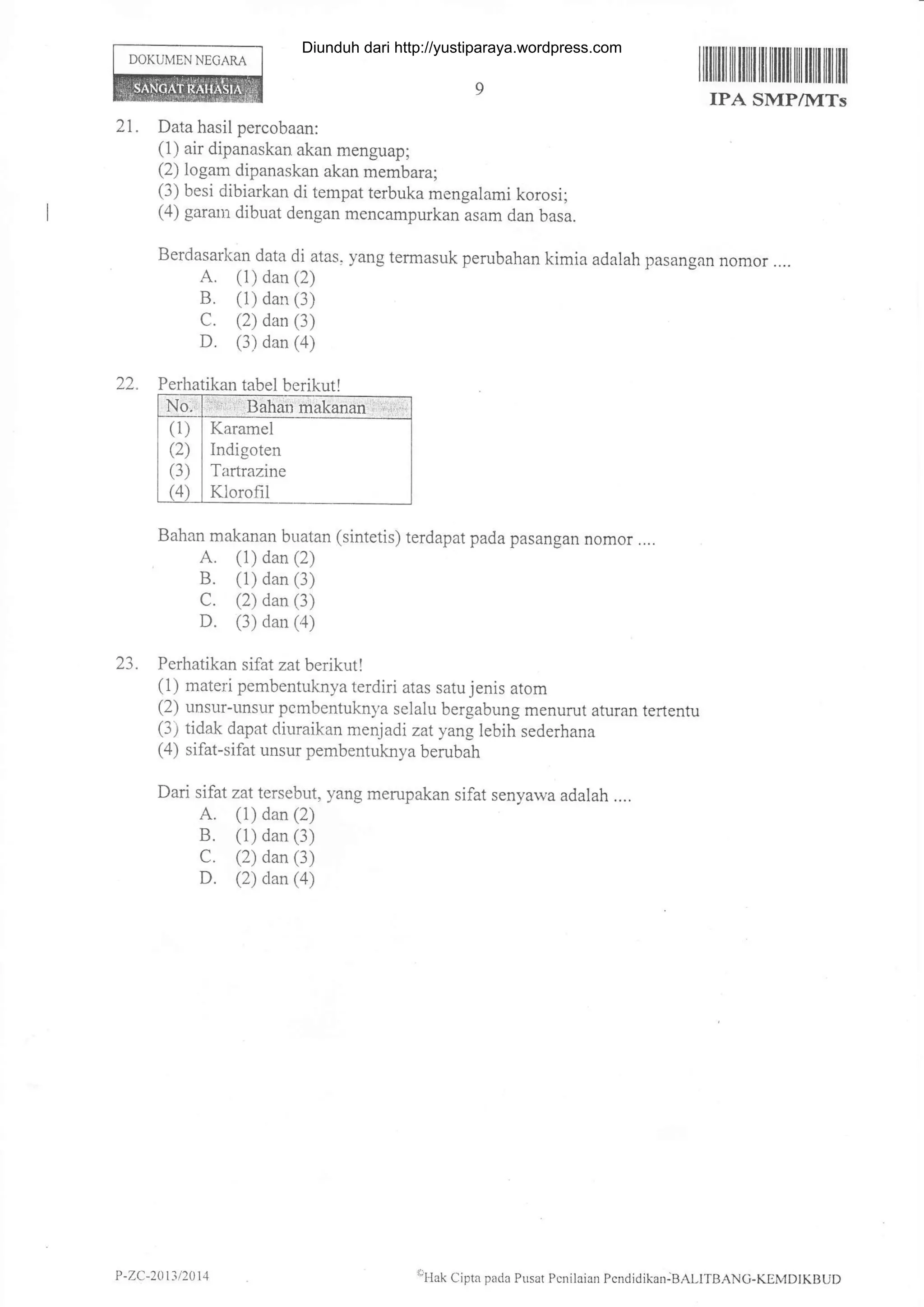 DOKUMEN NEGARA
21.
llilililtililrililililI]tilIilililil]
IPA SMP/lvITs
Data hasil percobaan:
(1) air dipanaskan akan menguap;
(2) logam dipanaskan akan membara;
(3) besi dibiarkan di tempat terbuka mengalami korosi;
(4) gararn dibuat dengan mencampukan asam dan basa.
Berdasarl<an data di atas- yang termasuk perubahan kimia adalah pasangan nomor....
A. (1) dan (2)
B. (1) dan (3)
C. (2) dan (3)
D. (3) dan (4)
Perhatikan tabel berikut !
Bahan makanan buatan (sintetis) terdapat pada pasangan nomor ....
A. (1) dan (2)
B. (1) dan (3)
C. (2) dan (3)
D. (3) dan (a)
23. Perhatikan sifat zat berikutl
(1) materi pembentuknya terdiri atas satu jenis atom
(2) unsur-unsur pembentuknya selalu bergabung menurut aturan tertentu
(3) tidak dapat diuraikan menjadi zat yang lebih sederhana
(4) sifat-sifat unsur pembentuknya berubah
Dari sifat zat tersebut, yang merupakan sifat senyawa adalah ....
A. (1) dan (2)
B. (1) dan (3)
C. (2) dan (3)
D. (2) dan (a)
Karamel
Indigoten
Tirrtrazine
Klorofil
P -ZC-20t3 t2014 el{ak Cipta pada Pusat Pcnilaian Pcndidikan:BALITBANc-KIMDIKBUD
Diunduh dari http://yustiparaya.wordpress.com
 