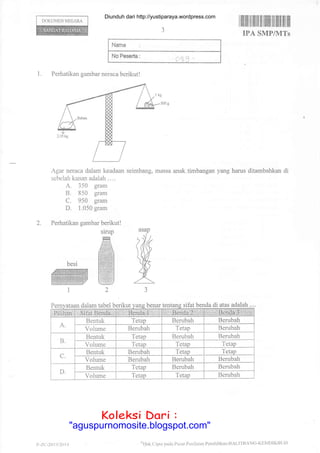 DOKUMEN NECARA
I ffilrilril flffiilil ilililt til ilillltil llil
IPA SMP/MTs
Nama :
No Peserla :
c,3q -
1. Perhatikan gambar neraca berikutl
Agar neraca dalam keadaan seimbang, massa anak.timbangan yang harus ditambahkan di
sebelah kanan adalah . . ..
A. 350 gram
B. 850 gram
C. 950 gram
D. 1.050 gram
Perhatikan gambar berikut !
dalam tabel berikut benar ifat benda di atas adalah
2.
slrup
ffiAilM
ffi
W2
besi
ffi1
asap
em s
A,
Bentuk Tetap Berubah Berubah
Volume Bembah Tetap Berubah
D-
Bentuk Tetap Bembah Berubah
Volume Tetap Tetap 1.etap
C.
Bentuk Berubah Tetap Tetap
Volume Berubah Berubah Berubah
D-
Rentuk Tetap Berubah Berubah
Volume Tetap Tetap Berubah
t' -7.{:-20 t3 i1o 14 'l lak Cipln lnd. Pusal Pcnilaian Pcndidikan-BAI-l"fBANC-KDMDIKBIJD
Diunduh dari http://yustiparaya.wordpress.com
t'llah Ciptr pll(la Plrsal l,cnilaian
Koleksi Dari :
"aguspurnomosite.blogspot.com"
 