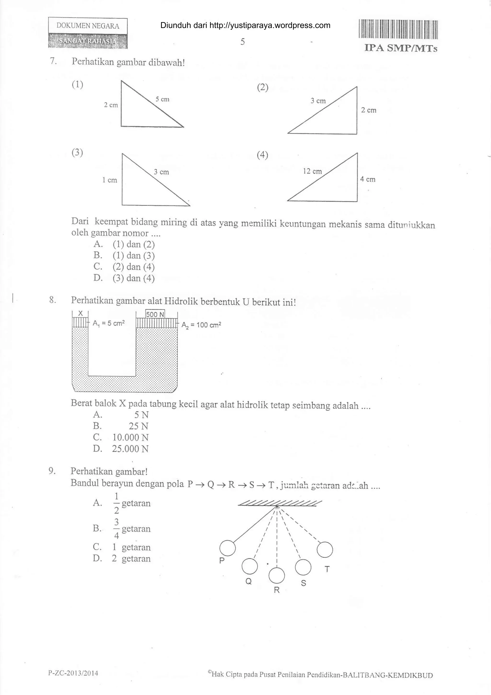 Perhatikan gambar dibawahI
DOKUMEN NEGAM
ililiilIilililItiltfiiltililtiltililil
IPA SMP/MTs
7.
(2)
(4)
4cm
Dari keempat bidaug rniling di atas yang memiliki keuntungan mekanis sama dituniukkan
oleh gambar nomor ....
A. (1) dan (2)
B. (1) dan (3)
C. (2) dan(a)
D. (3) dan (a)
Perhatikan gambar alat Hidrolik berbentuk U berikut inil
& =
'100 cm2
Berat balok X pada tabung kecil agar alat hidrolik tetap seimbang adalah ....
A. 5N
B. 25N
c. 10.000 N
D. 25.000 N
Perhatikan gambar!
Bandul berayrn dengan pola P -+ e -+ R -+ S + T, jurclah gstaran ad1-ah....
A. 1n.t-*
2"
B. f n.,-u'
4"
C. 1 getaran
D. 2 getaran
(3)
9.
()
c
oo
P
oT
P -ZC-20t3 /2014 oHak Cipta pada Pusar Pcnilaian Pendidikan-BALITBANc-K.EMDTKBUD
Diunduh dari http://yustiparaya.wordpress.com
 
