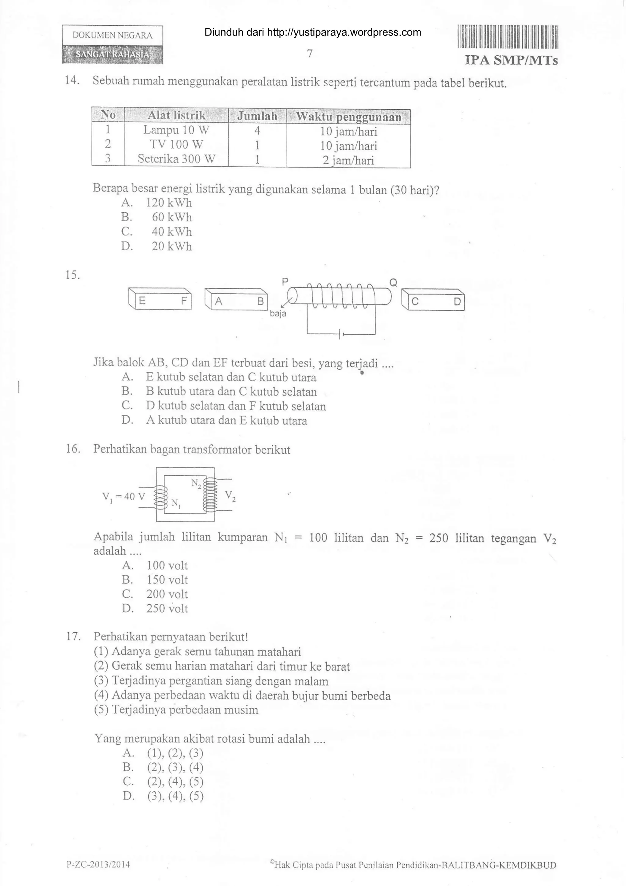 DOKUT1FN NEGARA
ilililtililfiilililIIililtilillltfl ltil
IPA SMP/MTs
15.
14. sebuah .rmah menggunalcan peralatan iistrik seperti tercantum pada tabel berikut.
Berapa besar energi listrik yang digunakan selama 1 bulan (30 hari)?
A. 120 kwh
B. 60 kwh
c. 40 kwh
D. 20 kwh
.Iika balok AB, CD dan EF terbuat dari besi, yang terjadi ....
A. E kutub selatan dan C kutub utara '
B. B kutub utara dan C kutub selatan
C. D kutub selatan dan F kutub selatan
D. A kutub utara dan E kutub utara
Perhatikan bagan transformator berikut
V,=40V
Apabila jumlah lilitan kumparan Nr = 100 lilitan dan N, : 250 lilitan tegangan V2
adalah....
A. 100 volt
B. 150 volt
C. 200 volt
D. 250 volt
17. Perhatikan pemyataan berikut!
(1) Adanya gerak semu tahunan matahari
(2) Gerak semu harian matahari dari timur ke barat
(3) Terjadinya pergantian siang dengan malam
(4) Adanya perbedaan waktu di daerah bujur bumi berbeda
(5) Terjadinya perbedaan musim
Yang merupakan akibat rotasi bumi adalah ....
A. (1), (2), (3)
B. (2). (3), (4)
c. (2), (4), (s)
D. (3). (4). (s)
16.
Lampu 10 W
TV 100 W
Seterika 300 W
10 jam,{rari
10 jam,4-rari
P,ZC-2{ t 3 t2014 allak Cipta pada Pusat Pcnilaian Pcndidikan-BALITB.ANc-KEMDIKBUD
Diunduh dari http://yustiparaya.wordpress.com
 