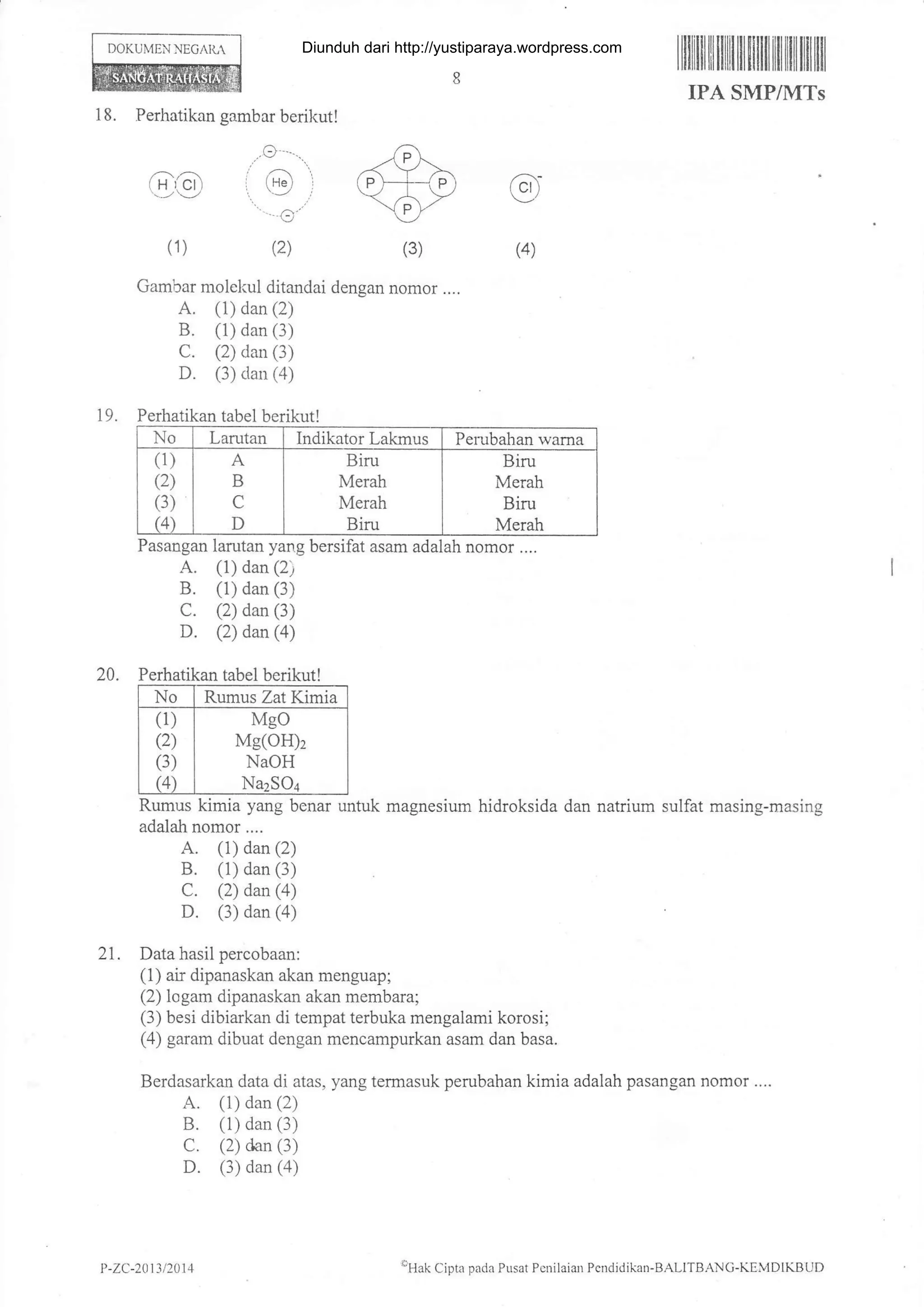 DOKUI!,IEN NEG,^JL
18. Perhatikan gambar berikut!
(A(3)(1)
.o.-..
,, /-/-1,:g) , (9 r
..
,
(2)
Gambar nolel<ul ditandai dengan nomor ....
A. (i) dan (2)
B. (1) dan (3)
C. (2) dan (3)
D. (3) dan (a)
19. Perhatikan tabel berikut!
A. (1) dan (2)
B. (1) dan (3)
c. (2) dan (3)
D. (2) dan (a)
20. Perhatikan tabel berikut!
No Rumus Zat Kimia
(1)
(2)
(3)
(4)
Mgo
Mg(OH)2
NaOH
NazSOa
Rumus kimia yang benar untuk magnesium hidroksida dan natrium sulfat masing-masing
adalah nomor ....
A. (1) dan (2)
B. (1) dan (3-1
C. (2) dan (a)
D. (3) dan (4)
21. Data hasil percobaan:
(1) air dipanaskan akan menguap;
(2) logam dipanaskan akan membara;
(3) besi dibiarkan di tempat terbuka mengalami korosi;
(4) garam dibuat dengan mencampurkan asam dan basa.
Berdasarkan data di atas, yang termasuk perubahan kimia adalah pasangan nomor ....
A. (1) dan (2)
B. (1) dan (3)
C. (2) dan (3)
D. (3) dan (a)
lllililil lll lilil til fl illl til lltil tfl ill
IPA SMP/I{TS
No Larutan Indikator Lakmus Perabahan wama
(1)
(2)
(3)
(4)
B
C
D
Biru
Merah
Merah
Biru
Biru
Merah
Biru
Merah
Pasangan larutan yang bersifat asam adalah nomor ....
P -7.(:-2011/201 4 'Ha ( ipri pacii Pusar P:nilaian PcnJidik.rn-BALI'l BANC-K ElDIKBitl,
Diunduh dari http://yustiparaya.wordpress.com
 