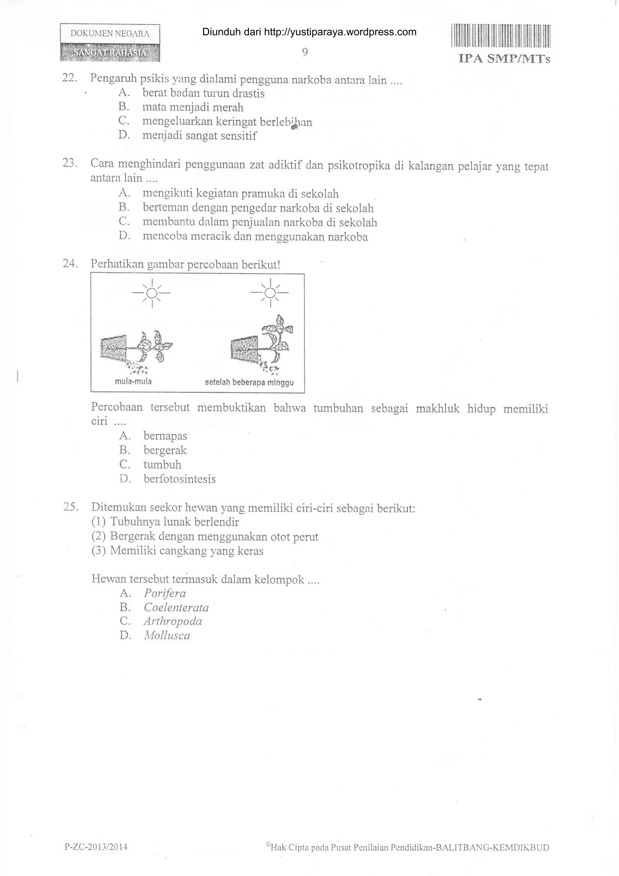 DOKUiJEN NEGrRA
ililililr rit fliilt til llilfl til titil ilfl ltil
IPA SMP/llITs
22. Pengaruh psikis yang dialami pengguna narkoba antara lain ....
. A. berat badan tur.un drastis
B. mata menjadi merah
C. mengeluarkan keringat berleb{ran
D. menjadi sangat sensitif
23. cara menghindari penggunaan zat adiktif dan psikotropika di kalangan pelajar yang tepat
antala lain ....
A. mengikuti kegiatan pramuka di sekolah
B. bertcrnan dengan pengedar narkoba di sekolah
C. membantu dalam penjualan narkoba di sekolah
D. mencoba meracik dan menggunakan narkoba
24. Perhatikan gambar percobaan berikut!
Percobaan tersebut membuktikan bahwa tumbuhan sebagai makhluk hidup memiliki
ciri ....
A. bemapas
B. bergerak
C. tumbuh
D. berfotosintesis
25. Ditemukan seekor hewan yang memiliki ciri-ciri sebagai berikut:
(1) Tubuhnya lunak berlendir
(2) Bergerak dengan menggunakan otot perut
(3) Memiliki cangkang yang keras
Hewan tersebut terir-rasuk dalam kelompok ....
A. Porifera
B. Coelenterata
C. Arthropoda
D. A,lollu.tca
lllak Cipta pada Pusat Pcnilaian Pcndidika,r-B.{LIfBANC-KElvlDlKBUI)
,1,
-(J-
@sk
mula.mula
I
-b'
&
@rueuerapa mtiggu
P -ZC-20 t3 t20 1 4
Diunduh dari http://yustiparaya.wordpress.com
 