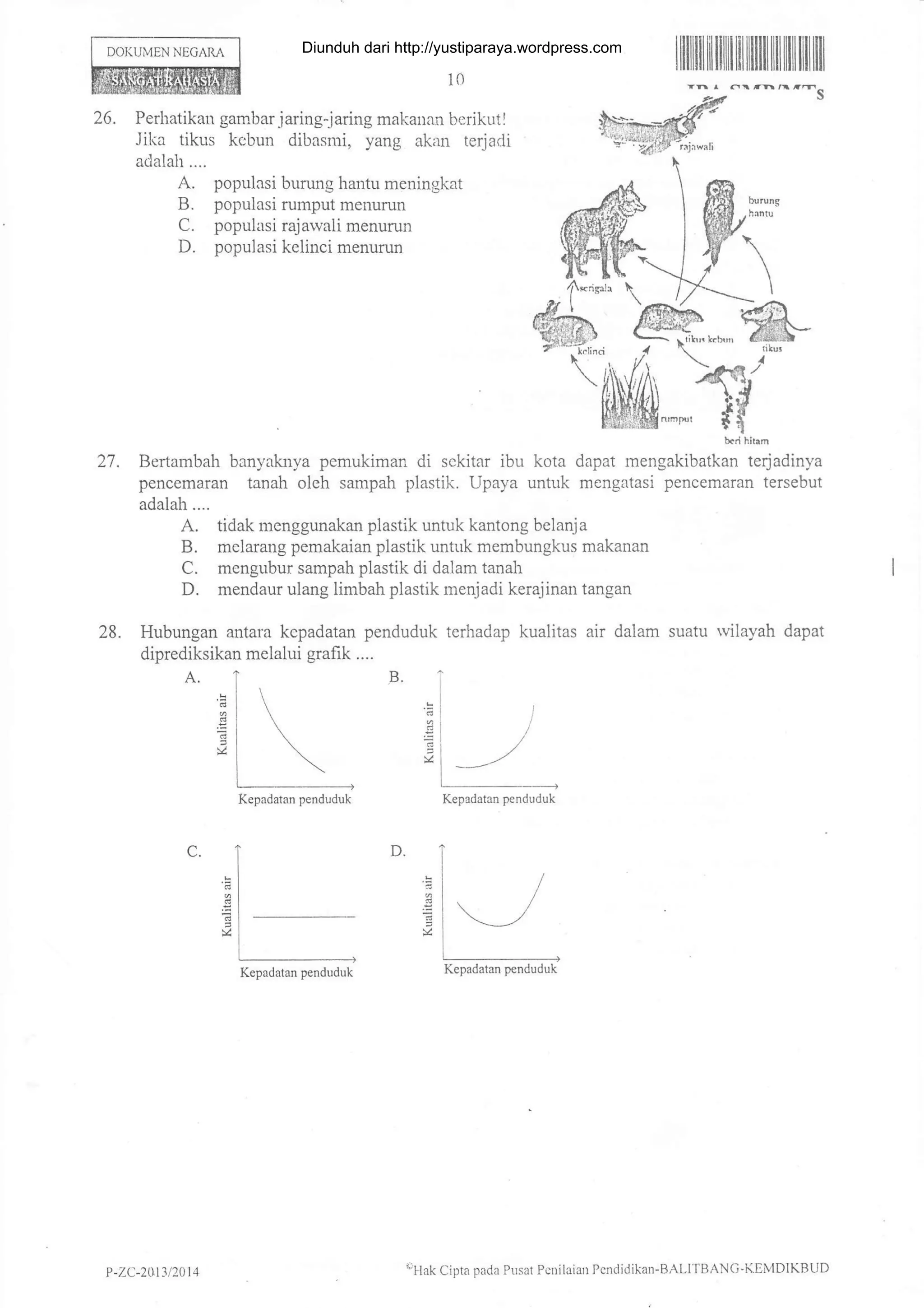 DOI(UMEN NEGARA
10
I fi ililt tilllilililIlililIil iltil tilltil
27.
28.
C.
26. Perhatikan gambar jaring-jadng makauan beriku tl *W*#
Jilia tikus kcbun dibasrui, yang akan terjadi .'"{l"S'#i$%*";
adalah.... " lr
A. populasi burung hantu meningkat
B. populasi rumput menurun
C. populasi rajawali menunm
D. populasi kelinci menurun
Bertarabah banyaknya pemukiman di sckitar ibu kota dapat rnengakibu*I
tt.loainyu
pencemaran tanah oleh sarnpah plastil<. Upaya untuk mengatasi pencemaran tersebut
adalah....
A. tidak menggunakan plastik untuk kantong belanja
B. melarang pemakaian plastik untuk membungkus makanan
C. mengubur sampah plastik di dalam tanah
D. mendaur ulang limbah plastik r:-renjadi kerajinan tangan
Hubungan antara kepadatan penduduk terhadap kualitas air dalam suatu Mlayah dapat
diprediksikan mclalui grafik ....
Kepadatan penduduk
D.
Kepadatan penduduk
Kepadatan penduduk Kepadatan penduduk
P -ZC-2ut3 t2014
('llak
Cipta pada PLrsat Pcnilaian Pcndidikan-BALITBANG-KDivlDlKBUD
Diunduh dari http://yustiparaya.wordpress.com
 