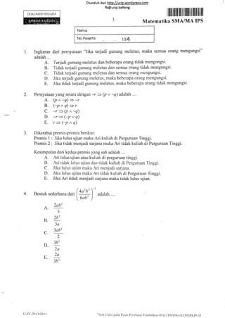Diunduh da ri http://urip.word press.com
fb@urip.kalteng
DOKUMEN NEGARA I ffiil rffillll lill lll llillil llll lilll llll llll
Matematika SMAA'IA IPS
1. Ingkaran dari pernyataan "Jika terjadi gunung meletus. maka semua orang mengungsi"
adalah ...
A. Terjadi gunung meletus dan beberapa orang tidak rnengungsi.
B, T'idak terjadi gunung meletus dan semua orang tidak mengungsi.
C. Tidak terjadi gunllng meletus dan semua orang rnengungsi.
D. Jika terjadi gunung rneletus, maka beberapa orang mengungsi.
E. .Iika tidak terjadi gunlrng meletus, maka beberapa oratlg tidak mengungsi.
2. Pernyataan yang setara dengan -r + (p v -q) adalah ....
A. (pn-q)=-r
B. (7pnq)+r
C. -r*(p"-q)
D. -r)(-pvq)
E. r>(-p^q)
3. Diketahuipremis-prernisberikut:
Prernis t : Jika lulus ujian maka Ari kuliah di Perguruan Tinggi.
Premis 2 : Jika tidak menjadi sarjana maka Ari tidak kuliah di Perguruan Tinggi.
Kesimpulan dari kedua premis yang sah adalah ...
A. Ari lulus ujian atau kuliah di perguruan tinggi.
B. Ari tidak lulus qjian dan tidak kuliah di Perguruan finggi.
C. .lika lulus uiian maka Ari menjadi sarjar-ra.
D. Jika lulus uiian maka Ari tidak kuliatr di Perguruan finggi.
E. Jika Ari tidak menjadi sarjana maka tidak lulus ujian.
4. Bentuk sederha,a dari ( yY) adalah ....
 auu' )
A.
2ab2
3
B. 2!'
3a
C. 3ab2
2
D. 3h2
2a
E. 2'-
3l)2
LI-7.C -2013t201,1 otl'lalt
Cipta paclir Prrsal Pcrrilaian Pcnclicliktitr-llz1,11'llANG-K[ilvlDIKBt it)
 