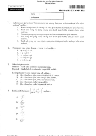 D iund u h da ri http://urip.word pre-ss.com
fb@urip.kalteng
DOKUMEN NtlGARA
C.
D.
I-r.
72xto
Bentuk sederhan u aori
(
(.
^ 12y'
r' ro
x
B _t:
12v'
)'uouroh..
I llflitililtit lill ill iililil liil ltili tilt ltit
Matematika SMA/MA IPS
l. lngkaran dari perttvattaatt'"Setttuu ()rar]s tua scnang dan pLlas ketika anaknya lulus u.iiap
nasional" adarlah ...
A. Setrttit oran{I trra ticlak scnans ,Jan ticlak puas ketika anaknya ltrlus ujian nasional.
t]. Tidak acltt crretng tua yang scnang atau tidak pllas ketika anaknya lulr-rs ujian
nasional.
C. Acla orang ttt;-t 1'aug scr'Ianll atau puas kelika anaknya lulus ujian nasional.
D. Ada orang ttta yang ticlal< seniulg atau tidak puas ketika analinya lulus uiian
nasional.
E. Tidak etda orang tr-ra )ang ticla[. sr.:nang atau tidak puas keiika anaknvrt ltilus uiiun
nasionai.
Pernyataan yang setara dengan -r = Qt',t -q) adilah ..".
A. (p n ^'q)
= -r
B. (-pnq)=r
C. -r ) (t, n -q)
D. -r > (-p, q)
E. r=(-p^q)
Diketahui pernyataan:
Premis I : Tidak lulus uj ian atau kuliah di swasta.
Premis 2 : lika kuliah di swasta maka biaya tidak sedikit.
Kesimpulan dari kedua premis yang sah adalah ...
A. Jika tidak lulus ujian, maka tidak kuliah di swasta.
t]. Jika ticlak lulus uiian, ,raka biaya ticlak sedikit.
C. Jika tidak lulr"rs r-rjian. maka kuliah cli swasta.
D. Jika luius ujian, maka biaya sedikit.
E. Jika lulus ujian, maka biaya tidak sedikit.
2.
J.
4.
43 -4/x'y
84.x-7 . v-l
3
v
t0 3
x))
12
J__-
12xt"
u-zc.-2013t2014 I),l IT'D lrt f,'r.'trnrL-[)r rr
 