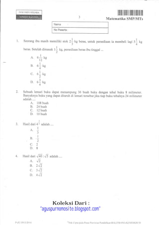 DOKUMEN NEGARA
ilililtilIil til] tilllillillil lilt til ilil
Matematika SMP/MTs
No Peserta :
l. Seorang ibu masih memiliki stok 2l kg beras, untuk persediaan ia membeli lagi 51 kg
3 " '' -4"-
beras. Setelah dimasak 11 kg, persediaan beras ibu tinggal ...
2
A. o1 tn
t2"
B. el rn
4"
c. o1 tn
2"
D. o1 rn
4"
2. Sebuah lemari buku dapat menampung 36 buah buku dengaa tebal buku 8 milimeter.
Banyaknya buku yang dapat ditaruh di lemari tersebut jika tiap buku tebalnya 24 milimeter
adalah....
A. 108 buah
B.24btah
C. 12 buah
D. 10 buah
3
3. Hasil dari 41 adalah....
A. 1
3
s. 1,)
c.2
D.8
4. I{asil dari Jn,Ji adalah....
A. ,Z
B. 2J'
C.3J'
D. 4",1,
t, -zc.-2013 i20 1 4 oliak (lipta pacla Pusat Pcnilirinn PcnclidiLall-BALI1-B/NC{UNIDIKBt rD
Koleksi Dari :
"aguspurnomosite.blogspot.com"
 