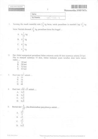 ilffiiltililillllilililfl tfl lflilflilflil
Matematika SMP/MTs
Nama :
NoPesorta: *004-33- q
l. Seorang ibu masih memiliki stok 21 kg beras. untuk persediaan ia membeli lagi S-L kg
J 4"
beras. Setelah dimasak t] kg, persediaan beras ibu tinggal ...
2 "'
A. olrc12"
I
B. 6- ke
4'
c. o]- tg
2
D. el re
4
2. Pak Abdul mempunyai persediaan bahan makanan untuii 60 ekor ayamnya selama 24 hari.
Jika ia menjual ayamnya 15 ekor, bahan makanan ayam tersebut akan habis dalam
waktu....
A. 18 hari
B. 28hari
C. 32hai
D. 42hari
:
3. Hasil dari 64i adalah ....
A. l0
B. 16
c. 32
D. 48
4. Hasil dari .,Go , J5 adalah ....
A. 3J'
B. 3J'
C. 2J1
D. 2J'

5. Bentuk dari #, iika dirasionalkan penyebutnya adalah ....
./5 "
t:
{5A.
5
B, J5
t:
^ v5
L.
2
D. 5J5
olluk C'ipta pacla Pr.rsat Pcnjlilinn pc:ndi.likan-BiLI f BANC-KtN.IDIKB( tL)
DOKUMEN NEGARA
P-ZC-201312011
 