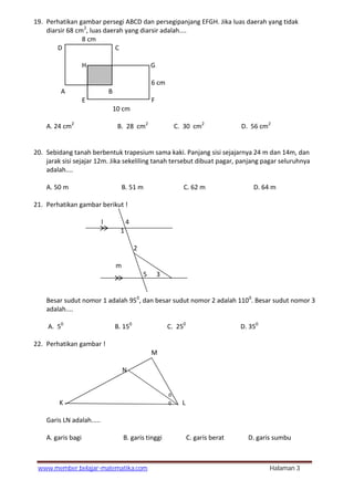 www.member.belajar-matematika.com Halaman 3
19. Perhatikan gambar persegi ABCD dan persegipanjang EFGH. Jika luas daerah yang tidak
diarsir 68 cm2
, luas daerah yang diarsir adalah....
8 cm
D C
H G
6 cm
A B
E F
10 cm
A. 24 cm2
B. 28 cm2
C. 30 cm2
D. 56 cm2
20. Sebidang tanah berbentuk trapesium sama kaki. Panjang sisi sejajarnya 24 m dan 14m, dan
jarak sisi sejajar 12m. Jika sekeliling tanah tersebut dibuat pagar, panjang pagar seluruhnya
adalah....
A. 50 m B. 51 m C. 62 m D. 64 m
21. Perhatikan gambar berikut !
l 4
1
2
m
5 3
Besar sudut nomor 1 adalah 950
, dan besar sudut nomor 2 adalah 1100
. Besar sudut nomor 3
adalah....
A. 50
B. 150
C. 250
D. 350
22. Perhatikan gambar !
M
N
0
K 0 L
Garis LN adalah.....
A. garis bagi B. garis tinggi C. garis berat D. garis sumbu
 