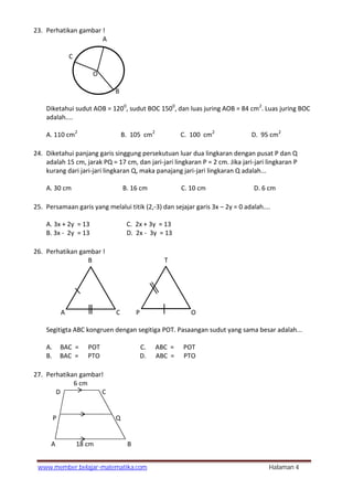 www.member.belajar-matematika.com Halaman 4
23. Perhatikan gambar !
A
C
O
B
Diketahui sudut AOB = 1200
, sudut BOC 1500
, dan luas juring AOB = 84 cm2
. Luas juring BOC
adalah....
A. 110 cm2
B. 105 cm2
C. 100 cm2
D. 95 cm2
24. Diketahui panjang garis singgung persekutuan luar dua lingkaran dengan pusat P dan Q
adalah 15 cm, jarak PQ = 17 cm, dan jari-jari lingkaran P = 2 cm. Jika jari-jari lingkaran P
kurang dari jari-jari lingkaran Q, maka panajang jari-jari lingkaran Q adalah...
A. 30 cm B. 16 cm C. 10 cm D. 6 cm
25. Persamaan garis yang melalui titik (2,-3) dan sejajar garis 3x – 2y = 0 adalah....
A. 3x + 2y = 13 C. 2x + 3y = 13
B. 3x - 2y = 13 D. 2x - 3y = 13
26. Perhatikan gambar !
B T
A C P O
Segitigta ABC kongruen dengan segitiga POT. Pasaangan sudut yang sama besar adalah...
A. ∠ BAC = ∠ POT C. ∠ ABC = ∠ POT
B. ∠ BAC = ∠ PTO D. ∠ ABC = ∠ PTO
27. Perhatikan gambar!
6 cm
D C
P Q
A 18 cm B
 