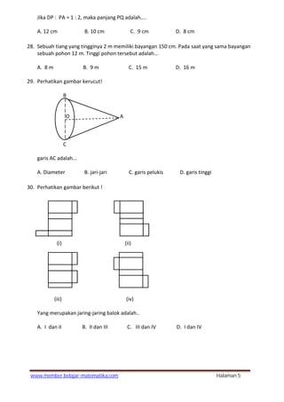 www.member.belajar-matematika.com Halaman 5
Jika DP : PA = 1 : 2, maka panjang PQ adalah....
A. 12 cm B. 10 cm C. 9 cm D. 8 cm
28. Sebuah tiang yang tingginya 2 m memiliki bayangan 150 cm. Pada saat yang sama bayangan
sebuah pohon 12 m. Tinggi pohon tersebut adalah...
A. 8 m B. 9 m C. 15 m D. 16 m
29. Perhatikan gambar kerucut!
B
O A
C
garis AC adalah...
A. Diameter B. jari-jari C. garis pelukis D. garis tinggi
30. Perhatikan gambar berikut !
(i) (ii)
(iii) (iv)
Yang merupakan jaring-jaring balok adalah..
A. I dan II B. II dan III C. III dan IV D. I dan IV
 