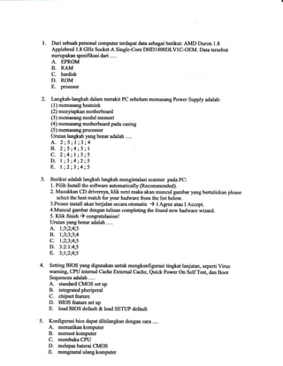 1. Dari sebuah personal computer terdapat data sebagai berikut AMD Duron 1 .8 
Applebred 1.8 GHz SocketA Single-Core DIIDIS0ODLVIC-OEM. Data tersebut 
merupakan spesifikasi dari .... 
A. EPROM 
B. RAM 
C. hardisk 
D. ROM 
E. prosesor 
2. Iangkah-langkah dalam merakit PC sebelum memoseng Power Supply adalah: 
(1) memasang heatsink 
(2) menfapkan nnotherboard 
(3) memasang modul memori 
(4) memasang motherboard pada casing 
(5) memasang processor 
Urutan langkah yang benar adalah .... 
A.2;5;l;3;4 
B. 2;5;4;3;l , C. 2;4;l;3;5 
D. I ;3 ;4;2;5 
E, l;2;3;4;5 
3. Berikut adalah langkah langkah mengintalasi scanner pada PC: 
l. Pilih Install the software automatically (Recommended). 
2. Masulfran CD drivemya, klik next maka akan muncul gambar yang bertuliskan please 
select the best match for your hadware from the list below. 
3.Proses install arkan bedalan secara otomatis ) I Agree atau I Accept. 
4.Muncul garrbar dengan tulisan completing the found new hadware wzard. 
5. Klik finish ) congratulasion! 
Urutan 5rang benar adalah .... 
A. l;3;2;4;5 
B. l;3;3;5;4 
C. l;2;3;4;5 
D. 3:2:l:4;5 
E. 3;l;2;4;5 
4. Setting BIOS yng digunakan untuk mengkonfigurasi tingkat lanjutan, seperti Virus 
waming, CPU intemal Cache Exte,mal Cache, Quick Power On Self Tes! dan Boot 
Seque,nces adatah .... 
A. standard C}IOS set up 
B. integratedpheripe,ral 
C. chipset feature 
D. BIOS feature setup 
E. load BIOS default & load SETLIP default 
5. Konfigurasi bios dapat dengan cara .... 
A. mematikankomputer 
B. meresetkomputer 
C. me,mbuka CPU 
D. melepas baterai CMOS 
E. merginstal ulang 
 
