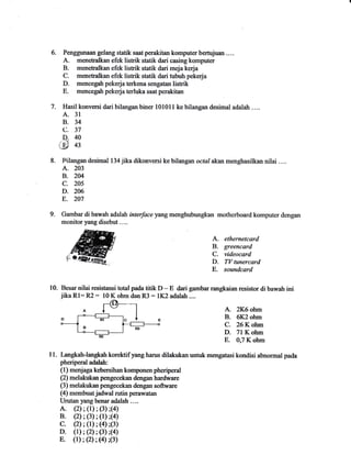 Penggunaan gelang statik saat perakitan komputer bertujuan .... 
A. menetnalkan efek listrik statik dari casing komputer 
B. menetralkan efek listrik statik dari meja kerja 
C. menetralkan efek listrik statik dari tubuh pekeqia 
D. mencegah pekerja terkena sengatan listrik 
E. mencegah pekerja terluka saat perakitan 
7. vemi dari bilangan biner 101011 ke bilangan desimal adalah .... 
血１４７０３ ｉｌ 
３３３４４ 
聰ＡＢ。Ｃ・Ｄ・ハΨ 
BIangan desima1 134jika dikonversi kebilangan οε″′ahn men■aSiルna nilai Ⅲ… 
A. 203 
B.2C14 
C. 205 
D. 206 
E。 207 
Gambardi bawah addah ttιⅢ ceyangmenghubmgkan mOtherbOal‐ d kOmputer dengan 
mollltor yang disё but.… . 
ethernetcard 
greencard 
videocard 
T[/ tunercard 
soundcard 
I0. Besar nilai resistansi total pada titik D - E dari gambar rangkaian resistor di bawah ini 
jika Rl: R2 : l0 K ohm dan R3 : 1K2 adaiah .... 
A. 2K6ohm 
B.(Ⅸ2011m 
C. 26 K ohm 
D.71 K ohm 
E. 0,7 K ohm 
■1l Lnwh― lammkOrehifyanghas dilaunmttmengatasikondisiabnomalpada 
pheriperal adalah: 
(1)m(珂agakebrihall kompollell phcriped 
O melabllpengecekandenganhardware 
O)melanan pengecekan dcngan sonarc 
(4)membuatjadwalmtinperawatan 
Urutan yang benar adal血.… 
A.o);(1);6);(4) 
B.0;0);(1);0 
C.② ;(1)j④ β) 
D。(1):0),0);“) . 
E。(1);② ;0'0) 
9. 
Ａ．Ｂ．Ｃ．Ｄ 
。 
Ｅ． 
 