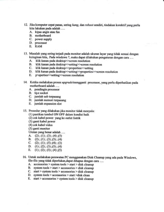 12. Itkakomputer cepatpanas, sering hang, dan reboot sendiri, tindakan korektif yang perlu 
kita lakukan pada adalah .... 
A. kipas angin atau fan 
B. motherboard 
C. pow€r supply 
l), processor 
E. RAM 
13. Masalah png sering t€rjadi pada monitor adalah ukuran layar yang tidak sesuai de,lrgan 
keinginan kit4. Pada windows 7, maka dapat dilalnrkan pengaturan dengan cara .... 
A. klik kanan pada desktop>>scree,lr resolution 
B. Hik kanan pada dsl$op>>setting>>screen resolution 
C. klikkananpada desltop>>propertiep>setting 
D. Hik kanan pada desktop>setting>>propertieslscreen resolution 
E. plopertie*Xetting>>screen resolution 
14. Ketika melakukan prcses upgradelmenggafii processor, yang perlu diperhatikan pada 
motherboard adalah .... 
A. pendingnprocessor 
B. tipe socket 
C. jumlahusb terpasang 
D. jumlahmemoriterpasang 
E. jumlah expansi6l sl6l 
15. Prosedur yang dilalukan jika monitor tidrk menyala: 
(1) pastikan tombol ON OFF dalam kondisi baik 
(2) cek kabel poiler yang ke outlet listrik 
(3) ganti kabel power 
(4) cek kabel video 
(5) ganti monitor 
Urutan yangbenar adalah ...- A. (2); (l); (3); (a);(5) B. (2); (l); (3);($; (a) c. (2); (1); (O;(a); (3) D. (t); (2); (3);(s); (a) E. (1); (2); (3); (0;(5) 
16. Untuk melakukan perawatan PC menggunakan Disk Cleanup yang ada pada Windows, 
file-file yang tidak diperlukm,dapat dihapus dengan cura . . .. 
A- accessories > system tools > start > disk cleanup 
B. system tools > start > accessories > disk cleanup 
C. start > system tools ) accessories > disk cleanup 
D. system tools > accessories > start >disk clean 
E. start > accessories > system tools > disk cleanup 
 