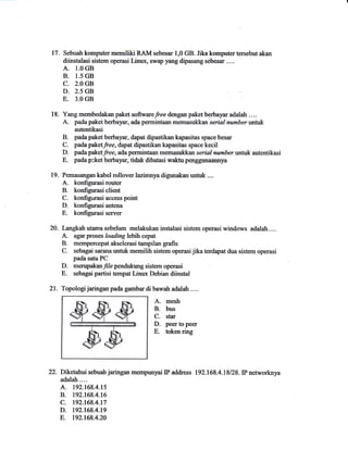 17. Sebuah komputer memiliki RAM sebesar i,0 GB. Jika komputer tersebut akan 
diinstalasi sistem operasi Linux, swap yang dipasang sebesar .... 
A.1_O GB 
B.1.5 GB 
C. 2.O GB 
D.2.5 GB 
E.3.O GB 
18. Yang membedakan paket softwarefree dengan paket berbayar adalah .... 
A. pada paket bertaSrar, ada perrrintaan memasu*ftan serial number untuk 
autentikasi 
B. pada paket berbayar, dapat dipastikan kapasitas space besar 
C. padapaketfree, dapat dipastikan kapasitas space kecil 
D. padapaketfree, ada permintaan memasukkan serial numberwritk autentikasi 
E. pada p*et berbayar, tidak dibatasi waktu petrggunaannya 
19. Pemasangan kabel rollover lazimnya digunakan untuk .... 
A. konfigurasi router 
B. konfigurasi client 
C. konfigurasi access point 
D. konfigurasi antena 
E. konfigurasi server 
20- Langkahutama sebelum melakukan instalasi sistem operasi windows adalah.... 
A. agar proses loading lebih cepat 
B. mempercepat akselerasi tampilan grafis 
C. sebagai sarana untuk memilih sistem operasi jika terdapat dua siste,m operasi 
pada satu PC 
D. merupakanyt/e pendukung sistem operasi 
E. sebagai partisi tempat Linux Debian diinstal 
21. Topologi jaringan pada gambm di bawah adalah . . . . 
A mesh 
B. bus 
C. star 
D. peer to peer 
E. tokenring 
22.Dk皿面sebuahjaringanmempmyalIP address 192.168.4.18/28.IP ie師 
… 
adalah.¨ . 
A. 192。168.4.15 
B. 192.168.4.16 
C. 192.168_4.17 
D. 192.168.4.19 
E. 192.168.4.20 
 