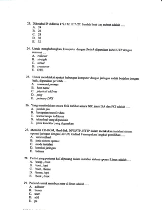 23.Diketahui IP Address 172.172.17.7/27.Jmlah hOst u■ subnet adalah.… 
A.24 
B. 26 
C. 28 
D. 30 
E.32 _ 
24.Un皿【m呻五bttkan kOmputer 
susman.… . 
A.raJJo7ar 
Bo s如J懃た′ 
C. stta′ 
Do crassavar 
E. D‐dengan 
Switch digunakan kabel UTp dengan 
25' Untuk mendetelsi apalrln hubungan komputer dengan jaringan sudah berjalan dengan 
baik, dig1malan perintah .... A. commandprompt 
B. host name 
C. physical address 
D. prng 
E. primary DNS 
26- Yangmembedakan A. secara fisik tertihat antara MC jenis ISA dan pCI adalah .... jrrmlah pin 
B. kecepatan tnansfer data 
C. wama lampu indikator 
D- teknologi yang digunakan 
E" jenis konektoryang digunakan 
27. MemilrhCD-ROM, Hard disk, NFS,FTP,IIfTp dalam melakukan instalasi sistem 
operasi jaringan dengan LINLX Redhad 9 menrpakan langkah pemiunan .... A. versi redhad 
B. ienis sistem operasi 
C. mode instalasi 
D- konetsijaringan 
E. bahasa 
28. Partisi yang pertama kali dipasang dalam instalasi sistem operasi Linux adalah .... A. /swap , hoot 
B. lroot,loptt 
C. lroot,lhome 
D. thome, /opt 
E. /boot, /root 
29. Perinhh unhrk membuat user di linux adalah . . .. A. adduser 
B. lsuser 
C. user 
D. add 
E- ps 
 