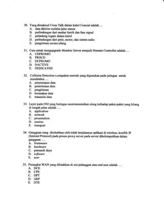 31. 
32. 
Yang dimaksud Cross Talk dalam kabel Coaxial adalah ... 
A. datadikirim melaluijalurutama 
B. perlindungan dari medan listrik dan lnsr signal 
C. pelindung logam dalam kabel 
D. perlindungan dari petir, motor, dan sistem radio 
E. pe,ngiriman secara silang 
Cara unfuk mengupgrade Member Serrrer menjadi Domain Controller adalah .... 
A. CDPROMO 
B. PROCD 
C. DCPROMO 
D. DACTWE 
E. DEDICATED 
Collision Detection rrenrpakan metode yang digunakan pada jaringan untuk 
mendeteksi.-.. 
A. penyusupan data 
B. penerimaan data 
C. pexryiriman 
D. kemsakan data 
E" hansmisi data 
Layer pada OSI yang bertugas mentransmisikan ulang terhadap paket-paket yang hilang 
di tengahjalan adalah .... 
A. application 
B. network 
C. presentation 
D. session 
E. transport 
Gangguan yang disebabkan oleh tidak berjalannya aplikasi di wireless, konflik IP 
(tnternet Protocol) pada proses proxy server pada serv€tr dikelompokkan dalam 
gangguan.... 
A. brainware 
B. hardware 
C. pemasok daya 
D. software 
E. user 
35.PeranmtWANyang diletann di sisipelanggan atau endllseradalah.… 
A.DCE 
B. CPE 
C_ DPT 
D.ARP 
E.D‐ 
33。 
34. 
 
