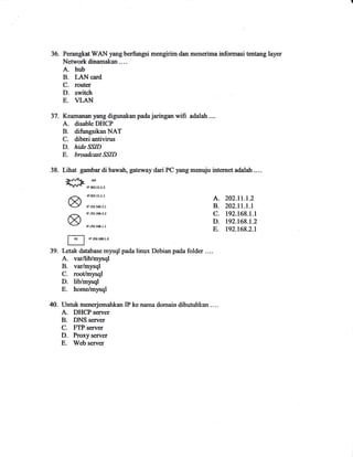 36. Perangkat WAN yang berfiugsi mengirim don menerima infornrasi tentang layer 
Network dinamakan .--- 
A. hub 
B. I-Al.{ card 
C. router 
D. switch 
E. VLAN 
Keamanan yang digunakan pada jaringan wifi adalah.... 
A. disable DHCP 
B. difungsikan NAT 
C. diberi antivinrs 
D. hide SSID 
E. broadcostSSID 
Lihat gambar di bawah, gateway dari PC yang menuju internet adalah .... 
=#F,,,T,,,, 
/A r'zoarrr'r A. zoz.ll.l.2 O/ rPre2.r.8.2.1 B. 202.11.1.1 
rprs2.r6s.2.a C. 192.168.1.1 Ov Ol ,1e2r58-r'r D. Dz.t6l.t.z E. D2.16g.2.1 
f?l rprears&r.2 II 
Letak database mysql pada linux Debian pada folder .... 
A. var/lib/mysql 
B. varlmysql 
C. root/mysql 
D. lib/mysql 
E. home/mysql 
40. Untuk menerjemahkan IP ke nama domain dibutuhkan .... 
A. DHCP seruer 
B. DNS server 
C. FTP server 
D. Proxyserver 
E. Web server 
37. 
38. 
39. 
