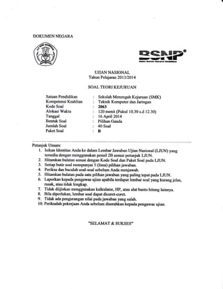 DOKLIMEN NEGARA
酪疇滲 写―
n税・
nda,_l●nal… ■
UЛAN NASIONAL
T山ln Pclttaral1 2013/2014
SOAL TEORIKEJURUAN
Satuan Pendidikan
Kompetensi Keahlian
Kode Soal
Alokasi Wakhr
Tanggal
Bentuk Soal
Jumlah Soal
Paket Soal
Sekolah Menengah Kejuruan (SMK)
Teknik Komputer dan Jaringan
2063
120 menit (Pukul 10.30 s.d 1230)
16 April2014
Pilihan Ganda
40 Soal
B
Petunjuk Umum:
1. Isikan Ideffitas Anda ke dalam Lembar Jawaban Ujian Nasional (uUN) yang
tersedia dengan menggunakan pensil 2B sezuai petunjuk LIUN-
2. Iritamkan bulatan sesuai de,ngan Kode soal dan Paket Soal pada LIUN.
3. Setiap butir soal mempunyai 5 (lima) pilihan jawaban.
4. Periksa dan bacalah soal-soal sebelum Anda menjawab.
5. Hitamkan bulatan pada satu pilihan jawaban yang paling tqatpadal*luN.
6. Lapo*an kepada pengawas ujian apabila terdapat le,mbar soal yang kurang jelas,
rusat atau tidak lengkap.
7. Tidak diijinkan kalkulator, rIP, atau alat bantu hitung lainnya.
8. Bila diperiukan, lembar soai dapat dicoret-coret.
9. Tidak ada pe,ngurangan nilai pada jawaban yarg salah.
10. Periksalah pekerjaan Anda sebelum diserahkan kepada pengawas ujian.
"SELAMATJし SttES"
 