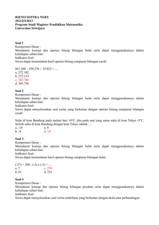 RIENO SEPTRA NERY
20112512013
Program Studi Magister Pendidikan Matematika
Universitas Sriwijaya



Soal 1
Kompetensi Dasar :
Memahami konsep dan operasi hitung bilangan bulat serta dapat menggunakannya dalam
kehidupan sehari-hari
Indikator Soal :
Siswa dapat menentukan hasil operasi hitung campuran bilangan cacah

867.200 – 559.276 + 35.822 = …
a. 272.102
b. 272.112
c. 343.746
d. 343.756

Soal 2
Kompetensi Dasar :
Memahami konsep dan operasi hitung bilangan bulat serta dapat menggunakannya dalam
kehidupan sehari-hari
Indikator Soal :
Siswa dapat menyelesaikan soal cerita yang berkaitan dengan operasi hitung campuran bilangan
cacah

Suhu di kota Bandung pada malam hari 14 oC, jika pada saat yang sama suhu di kota Tokyo -5 oC.
Selisih suhu di kota Bandung dengan kota Tokyo adalah …
a. -19                 c. 9
b. -9                  d. 19

Soal 3
Kompetensi Dasar :
Memahami konsep dan operasi hitung bilangan bulat serta dapat menggunakannya dalam
kehidupan sehari-hari
Indikator Soal :
Siswa dapat menentukan hasil operasi hitung campuran bilangan bulat.

(-27) + 204 : (-2) x (-3) = …
a. 7                    c. 279
b. 61                   d. 333

Soal 4
Kompetensi Dasar :
Memahami konsep dan operasi hitung bilangan pecahan serta dapat menggunakannya dalam
kehidupan sehari-hari.
Indikator Soal :
Siswa dapat menyelesaikan soal cerita sederhana yang berkaitan dengan skala atau perbandingan
 