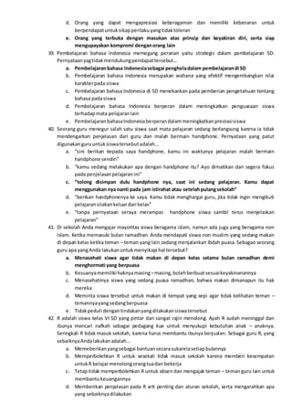 d. Orang yang dapat mengapresiasi keberagaman dan memiliki kebenaran untuk
berpendapatuntuksikapperilakuyangtidaktoleran
e. Orang yang terbuka dengan masukan atas prinsip dan keyakiran diri, serta siap
mengupayakan kompromi denganorang lain
39. Pembelajaran bahasa Indonesia memegang peranan yaitu strategis dalam pembelajaran SD.
Pernyataanyagtidakmendukungpendapattersebut...
a. Pembelajaranbahasa Indonesiasebagai pengheladalam pembelajarandi SD
b. Pembelajaran bahasa Indonesia merupakan wahana yang efektif mengembangkan nilai
karakterpada siswa
c. Pembelajaran bahasa Indonesia di SD menekankan pada pemberian pengetahuan tentang
bahasa padasiswa
d. Pembelajaran bahasa Indonesia berperan dalam meningkatkan penguasaan siswa
terhadapmata pelajaranlain
e. PembelajaranbahasaIndonesiaberperandalammeningkatkanprestasisiswa
40. Seorang guru menegur salah satu siswa saat mata pelajaran sedang berlangsung karena ia tidak
mendengarkan penjelasan dari guru dan malah bermain handphone. Pernyataan yang patut
digunakanguruuntuksiswatersebutadalah...
a. “sini berikan kepada saya handphone, kamu ini waktunya pelajaran malah bermain
handphone sendiri”
b. “kamu sedang melakukan apa dengan handphone itu? Ayo dimatikan dan segera fokus
pada penjelasanpelajaranini”
c. “tolong disimpan dulu handphone nya, saat ini sedang pelajaran. Kamu dapat
menggunakan nya nanti pada jam istirahat atau setelahpulangsekolah”
d. “berikan handphonenya ke saya. Kamu tidak menghargai guru, jika tidak ingin mengikuti
pelajaransilakankeluardari kelas”
e. “tanpa pernyataan seraya merampas handphone siswa sambil terus menjelaskan
pelajaran”
41. Di sekolah Anda mengajar mayoritas siswa beragama islam, namun ada juga yang beragama non
islam. Ketika memasuki bulan ramadhan. Anda mendapati siswa non muslim yang sedang makan
di depan kelas ketika teman – teman yang lain sedang menjalankan ibdah puasa. Sebagao seorang
guru apa yangAnda lakukanuntukmenyikapi hal tersebut?
a. Menasehati siswa agar tidak makan di depan kelas selama bulan ramadhan demi
menghormati yang berpuasa
b. Kesuanyamemilikihaknyamasing–masing,bolehberbuatsesuaikeyakinanannya
c. Menasehatinya siswa yang sedang puasa ramadhan, bahwa makan dimanapun itu hak
mereka
d. Meminta siswa tersebut untuk makan di tempat yang sepi agar tidak kelihatan teman –
temannyayangsedangberpuasa
e. Tidakpeduli dengantindakanyangdilakukansiswatersebut
42. R adalah siswa kelas VI SD yang pintar dan sangat rajin menolong. Ayah R sudah meninggal dan
ibunya mencari nafkah sebagai pedagang kue untuk menyukupi kebutuhan anak – anaknya.
Seringkali R tidak masuk sekolah, karena harus membantu ibunya berjualan. Sebagai guru R, yang
sebaiknyaAndalakukanadalah...
a. Memeberikanyangsebagai bantuansecarasukarelasetiapbulannya
b. Memperbolehkan R untuk sesekali tidak masuk sekolah karena memberi kesempatan
untukR belajarmenolongorangtuadan bekerja
c. Tetap tidak memperbolehkan R untuk absen dan mengajak teman – teman guru lain untuk
membantukeuangannya
d. Memberikan penjelasan pada R arti penting dan aturan sekolah, serta mengarahkan apa
yang sebaiknyadilakukan
 