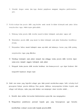 E. Menolak dengan santun dan tegas disertai penjelasan mengenai integritas profeslonalitas
guru.
23. Ketika terdapat dua peserta didik yang berebut untuk masuk ke dalam kelompok anak pintar dalam
menyelesaikan tugas, maka respon guruadalah...
A. Melarang kedua peserta didik tersebut masuk ke dalam kelompok anak pintar supaya adil
B. Menentukan peserta didik yang masuk ke dalam kelompok anak pintar berdasarkan kreatifannya
di kelas.
C. Menyatakan bahwa masuk kelompok mana saja tidak ada bedannyya karena yang lebih penting
menyelesaikan tugas yang diberikan
D. Membagi kelompok anak pintar menjadi dua sehingga kedua peserta didik tersebut dapat
sama-sama menjadi anggota kelompok anak pintar
E. Mengajak kedua peserta didik tersebut berdiskusi dan bennusyawarah agar dapat berdamai dan
mengambil keputusan dengan tepat.
24. Salah satu teman yang beprofesi sebagai guru tidak pemah memberikan umpan balik terhadap hasil
pencapaian belajar peserta didiknya. Para peserta didiknya menyampaikan keluhan kepada anda
sebagai wali kelasnya, maka yang anda lakukan saat menjumpai situasi tersebut adalah ...
A. Memilih diam melihat hal tersebut karena merasa sejalan bila mau mengingatkan
B. Mengadakan pendekatan personal kepada guru yang bersangkutan agar bersedia
memberlkan evaluul secara rudn kepada peserta dldlk
 