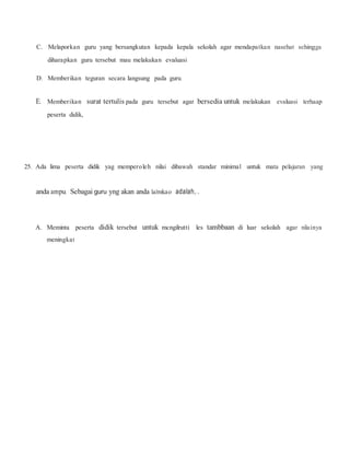 C. Melaporkan guru yang bersangkutan kepada kepala sekolah agar mendapatkan nasehat sehingga
diharapkan guru tersebut mau melakukan evaluasi
D. Memberikan teguran secara langsung pada guru.
E. Memberikan surat tertulis pada guru tersebut agar bersedia untuk melakukan evaluasi terhaap
peserta didik,
25. Ada lima peserta didik yag memperoleh nilai dibawah standar minimal untuk mata pelajaran yang
anda ampu. Sebagai guru yng akan anda laJmkao adalah,..
A. Meminta peserta didik tersebut untuk mcngilrutti les tambbaan di luar sekolah agar nilainya
meningkat
 