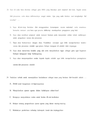 28. Saat ini anda baru diterima sebagai guru SMA yang lokasinya jauh terpencil dari kota. Segala sarana
dan prasarana serta akses informasinya sangat minim. Apa yang anda lakukan saat menghadapi hal
tersebut? ....
A. Saya ak:an tetap bertahan dan menggunakan kemampuan secara maksimal serta senantiasa
berusaha mencari cara baru agar peserta didiktetap mendapatkan pengajaran yang baik
B. Saya akan membuat proposal untuk mencari bantuan pada masyarakat sekitar terkait sumbangan
untuk pengadaan sarana dan prasarana
C. Saya akan berkoorinasi dengan dinas Pendidikan setempat agar lebih memperhatikan kondisi
sarana dan prasarana sekolah agar proses belajar mengajar di sekolah tidak terganggu
D. Saya akan menerima kondisi yang ada serta meojalankan tugas sebagai guru agar kegiatan
belajar mengajar tetap berlangsung
E. Saya akan menyampaikan usulan kepada kepala sekolah agar lebih memperhatikan peningkatan
sarana dan prasarana sekolah
29. Tindakan terbaik untuk menunjukkan keteladanan sebagai insan yang beriman dan beradab adalah ....
A. Amal sosial keagamaan di lingkungannya
B. Menjalankan ajaran agama dalam kehidupan sehari-harl
C. Berupaya menyediakan waktu untuk berdoa di sela kesibukan
D. Belajar tentang pengetahuan ajaran agama yang dianut masing-masing
E. Melakuk.an pembelaan terhadap kelompok lemah dan terpinggirkan
 
