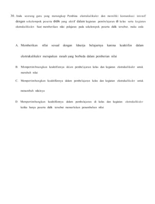 30. Anda seorang guru yang merangkap Pembina ekstrakulikuler dan memiliki komunikasi intensif
dengan sekelompok peserta didik yang aktif dalam kegiatan pembelajaran di kelas serta kegiatan
ekstrakulikuler. Saat memberikan nilai pelajaran pada sekelompok peserta didik tersebut, maka anda
A. Memberikan nllai sesual dengan ldnerja belajarnya karena keaktifan dalam
ekstrakulikuler merupakan nnab yang berbeda dalam pemberian nilai
B. Mempertim bnangkan keaktifannya dal.am pembel.ajaran kelas dan kegiatan ekstrakulikuler untuk
merubah nilai
C. Mempertimbangkan keaktifannya dalam pembelajaran kelas dan kegiatan ekstrakulikuler untuk
menambah nilainya
D. Mempertimbangkan keaktifannya dalam pembelajaran di kelas dan kegiatan ekstrakulikuler
ketika hanya peserta didik tersebut memerlukan penambahan nilai
 