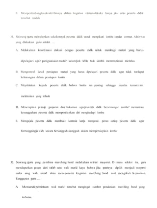 E. Mempertimbangkankeaktifannya dalam kegiatan ekstrakulikuler hanya jika nilai peserta didik
tersebut rendah
31. Seorang guru menyiapkan sekelompok peserta didik untuk mengikuti lomba cerdas cermat. Aktivitas
yang dilakulcan guru adalah ....
A. Melakukan koordinasi diskusi dengao peserta didik untuk membagi materi yang barus
dipelajari agar penguasaan materi kelompok lebih baik sambil memmotivasi mereka
B. Mengontrol detail persiapan materi yang harus dipelajari peserta didik agar tidak terdapat
kekurangan dalam persiapan lomba
C. Meyakinkan kepada peserta didik bahwa lomba rm penting sehingga mereka termotivasi
melakukan yang tebaik
D. Menerapkan prinsip ganjaran dan bukuman agarpeseerta didik bersemangat samba! memantau
kesungguhan peserta didik mempersiapkan diri menghadapi lomba
E. Mengajak peserta didik membuat kontrak kerja mengenai peran setiap peserta didik agar
bertanggungjawab secara bersungguh-sungguh dalam mempersiapkan lomba
32. Seorang guru yang pembina marching band melakukan seleksi mayoret. Di masa seleksi itu, guru
mendapatkan pcsan dari salah satu wali murid kaya bahwa jika putrinya dipilih menjadi mayoret
maka sang wali murid akan mensponsori lcegiatan marching band saat mengikuti kejuaraan.
Tanggapan guru ....
A Menuruti pennintaan wali murid tersebut mengingat sumber pendanaan marching band yang
terbatas.
 