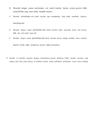 B. Menolak dengan santun permintaan wall murid tenebut karena semua peserta didik
memilild bak yang sama untuk menjadi mayoret.
C. Menuruti permintaan wali murid tersebut agar mendapatkan dana untuk membantu kegiatan
marching band
D. Menolak dengan santun permintaan wali murid tersebut untuk mencegah protes dari peserta
didik dan wali murid yang lain.
E. Menolak dcngan santun permintaan wali murid tersebut karena sebagai pembina barus memilih
mayoret terbaik untuk mendukung prestasi dalam perlombaan.
33. Sekolah X memiliki masalah dengan kedisiplinan peserta didiknya. Pihak sekolah meminta anda
sebagai guru baru yang bekerja di sekolah terscbut untuk melakukan pembinaan secara rutin terhadap
 