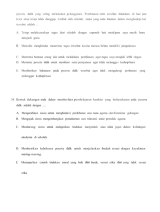 peserta didik yang sering melakukan pelanggaran. Pembinaan rutin tersebut dilakukan di luar jam
kerja akan tetapi tidak dianggap Jembut oleh sekolah, maka yang anda lakukan dalam menghadapi bal
tersebut adalab ....
A. Tetap melaksanakan togas dari sekolab dengan sepenub bati meskipun saya masih baru
menjadi guru.
B. Mencoba menghindar menerima tugas tersebut karena merasa belum memiJiki pengalaman.
C. Meminta bantuan orang lain untuk melakukan pembinaan agar tugas saya menjadi lebih ringan.
D. Meminta peserta didik untuk membuat surat pemyataan agar tidak melanggar kedisiplinan.
E. Memberikan hukuman pada peserta didik tersebut agar tidak mengulangi perbuatan yang
melanggar kedisiplinan.
34. Bentuk dukungan anda dalam memberikan pembelajaran karakter yang berketuhanan pada peserta
didik adalah dengan ....
A. Mengarahkan siswa untuk menghindari perdebatan atas nana agama clan fanatisme golongan.
B. Mengajak siswa mengembangkan pemaharnan atas toleransi antar pemeluk agama.
C. Mendorong siswa untuk melaporkan tindakan menyontek atau tidak jujur dalam kehidupan
akademis di sekolah.
D. Memberikan kebebasan peserta dldik untuk menjalankan ibadah sesuai dengan keyakinan
maslog-masing.
E. Memaparkan contoh tindakan moral yang baik dan buruk, sesuai etika dan yang tidak sesuai
etika.
 