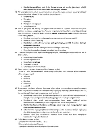 e. Memberikan penjelasan pada R dan ibunya tentang arti penting dan aturan sekolah
serta mendiskusikanbersama tentangmasalah yang dihadapi
43. Alif senang bermain musik. Ia pandai memainkan semua alat musik , termasuk gendang. Ketika alif
memukul gendang,udaradi depanmembranakanterbentuk....
a. Resonasi bunyi
b. Mempatan
c. Regangan
d. Mampatan dan regangan
e. Sampul danperut
44. Hari ini pelajaran IPA tentang cahaya.pak Made menerapkan kegiatan praktikum mengamati
peristiwa pembiasan kaca planparalel. Penilaian yang diterapkan tidak hanya ranah kognitif, tetapi
juga psikomotorik. Deskriptor berikut ini untuk menilai keterampilan siswa mengukur besarnya
sudut datang, kecuali...
a. Membuatgaris tegaklurusdi atas garis mendatarpengganti kacaplanparalel
b. Membuatgaris sinardatang
c. Meletakkan posisi nol busur derajat pada garis tegak, posisi 90 derajatnya berimpit
dengan garis mendatar
d. Mengukurbesarsudutantara garis mendatardengansinardatang
e. Mengukurbesarsudutantara garis tegakdengansinardatang
45. Di daerah topografi curam, seperti dilereng pegunungan , rawan terjadi longsor bantuan. Hal ini
dikarenakan...
a. Batu mengalami pelapukan
b. Penambanganbatuliar
c. Curah hujan yang tinggi
d. Tanah yang bergerak
e. Tanah tidakkuat menahanbatu
46. Dalamsuatu tes,seorangsiswamenuliskan jawabanberikut
-2×-3 = -6 . Dari jawaban tersebut dapat disimpulkan bahwa siswa tersebut belum memahami
sifat...bilangannegatif
a. Tertutup
b. Perkalian
c. identitas
d. Komutatif
e. Asosiatif
47. Seorang guru mendapati beberapa siswa yang belum selesai mengumpulkan tugas pada tenggang
wantu yang telah diberikan dikarenakan banyaknya tugas yang menumpuk dari mata pelajaran lain,
jikaseandainyaAndasebagai guruapayang Andalakukan?
a. Memberikan fasilitas untuk berdiskusi dan mengajarkan pada siswa tentang bagaimna cara
mengaturwaktudenganbaiksertabertanggungjawabpadatugas yangdiberikan
b. Mendorong siswa untuk segeramenyelesaikan tugas secara maksimal dengan
menyampaikanperkembangansiswayangsudahdanbelummengumpulkan
c. Memberikan toleransi tambahan waktu agar siswa yang belum mengumpulkan tugas
dapat menyelesaikantugasnya
d. Tetap meminta tugas yang telah diberikan dengan sanksi nilai sesuai dengan tugas yang
dikerjakansebagai upayauntukmmemberikanefekjerapadasiswa
e. Menolak tugas yang dikumpulkan melewati batas waktu agar tidak mengingkari
kesepakatanyangsudahdisepakati
48. Perhatikanpenyataanberikut:
(1) letakastronomisIndonesia6LU – 11 Ls
(2) ibukotaIndonesiaadalahJakarta
(3) penghasil tembakauwilayahyangbersuhuudarapanas
 