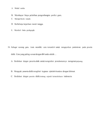 A. Modal usaha
B. Membayar biaya pelatiban pengembanpn profesi guru.
C. Memperbaiki rumah.
D. Berbelanja keperluan rumah tangga.
E. Membeli buku pedagogik.
38. Sebagai seorang guru. Anda memiliki cara tersend.iri untuk mengajarkan patriotisme pada peserta
didik. Cara yang paling sesuaidengandiri anda adalah ...
A Berdiskusi dengan peserta didik untuk mengctahui pcmahamannya mengenai pejuang.
B. Mengajak peserta didik mengilruti kegiatan upacara bendera dengan khitmat.
C. Berdiskusi dengan peserta didik tentang sejarah kemerdekaan indonesia
 