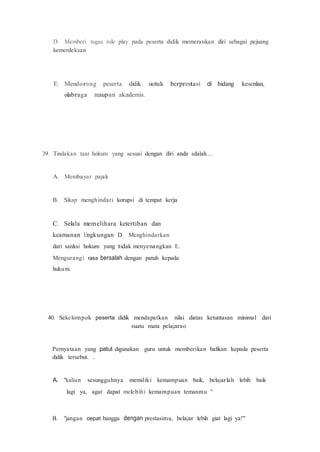 D. Memberi tugas role play pada peserta didik memerankan diri sebagai pejuang
kemerdekaan
E. Mendorong peserta didik uotuk berprestasi di bidang kesenlan,
olabraga maupun akademis.
39. Tindakan taar hokum yang sesuai dengan diri anda adalah....
A. Membayar pajak
B. Sikap menghindari korupsi di tempat kerja
C. Selala memelihara ketertiban dan
keamanan Ungkungan D. Mcnghindarkan
dari sanksi hokum yang tidak menyenangkan E.
Mengurangi rasa bersalah dengan patuh kepada
hukum.
40. Sekelompok peserta didik mendapatkan nilai diatas ketuntasan minimal dari
suatu mata pelajarao.
Pernyataan yang patut digunakan guru untuk memberikan balikan kepada peserta
didik tersebut. ..
A. "kalian sesungguhnya memiliki kemampuan baik, belajarlah lebih baik
lagi ya, agar dapat melebihi kemampuan temanmu "
B. "jangan cepat bangga dengan prestasimu, belajar lebih giat lagi ya!"
 