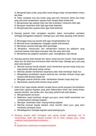 A. Mengambil jalan pintas yang tidak macet dengan tetap memperhatikan rambu
lalu lintas
B. Tetap mengikuti arus lalu lontas yang paat dan mematuhi rambu lalu lintas
yang ada serta mengendarai sepeda motor dengan tetap berhati-hati
C. Mempercepat laju sepeda motor dan bila di perlukan menerobis trafic light
D. Berupaya menerobos trafic light agar tidak terlambat
E. Mempercepat laku sepeda motor agar tidak terlambat
5. Seorang peserta didik mengalami kesulitan dalam memusatkan perhatian
sehingga ketinggalaan pelajaran. Sebagai guru wali kelas apayang anda lakukan
...
A. Memanggil orang tua peserta didik agar mengikutsertakan les
B. Meminta teman sekalelasnya mengajari peseta didik tersebut
C. Memotivasi peserta didik agar lebih giat belajar
D. Menghibur, memotuvasi, dan memberukan bantuan les pelajaran yang
membuat peserta didik dapat mencapai nilai-nilai yang lebih baik.
E. Memberikan les pelajaran tambahan untuk meningkatkan nilai-nilainya
6. Seorang peserta didik berasal dari status sosial ekonomi bawah. Saat kegiatan
study tour dia tidak bisa ikut karena tidak memiliki biaya. Sebagai guru apa yang
akan anda lakukan?
a. Meminta bantuan komite sekolah untuk memberikan sponsor biaya study tour
bagi peserta didik yang kurang mampu
b. Meminta sekolah memberikan dispensasi untuk tidak membayar study tour
c. Mengadakan pendekatan secara personal dan memberi bantuan biaya agar
peserta didik tersebut dapat ikut
d. Mengajak peserta didik lain untuk memberikan bantuan biaya study tour
e. Membiarkan peserta didik mencari biaya sendiri
7. Anda di beri tugas kepala sekolah menjadi ketua panitia perayaan kemerdekaan
pada bulan agustus kegiatan yang akan dilaksanakan terdiri dari lomba-lomba,
upacara bendera, dan pentas seni. Apa yang pertama kali anda lakukan ...
a. Mempersiapkan sie acara
b. Melakukan rapat koordinasi dengan guru-guru untuk melilih koordinator dan
mempersiapkan berbagai kegiatan
c. Menunjuk koordinator untuk masing-masing kegiatan
d. Meminta bantuan kepala sekolah untuk memilih rekan guru yang akan
membantu persiapan acara
e. Mendelegasikan berbagai kegiatan pada beberapa guru
8. Seorang peserta didik mendapat nilai paling rendah dikelasnya hal ini
membuatnya sedih dan banyak berdiam diri di kelas sebagai guru, maka
ungkapan yang dapat dikomunikasikan.....
A.....
B. Apakah kamu tidak bsan mendapat nilai jelek
 