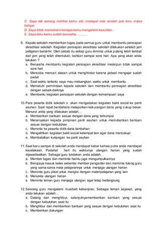 C. Saya tdk senang melihat kamu sllu mndapat nilai rendah psti kmu malas
belajar.
D. Saya tidak memahami kenapa kamu mengalami kesulitan...
E. Saya tahu kamu sudah berusaha, ............
9. Kepala sekolah memberikan tugas pada semua guru untuk membantu persiapan
akreditasi sekolah. Kegiatan persiapan akreditasi sekolah dilakukan setelah jam
pelajaran berakhir. Oleh sebab itu setiap guru diminta untuk pulang lebih lambat
dari jam yang telah ditentukan, bahkan sampai sore hari. Apa yang akan anda
lakukan ?
a. Berusaha membantu kegiatan persiapan akreditasi meskipun tidak sampai
sore hari
b. Mencoba mencari alasan untuk menghindar karena jadwal mengajar sudah
padat
c. Saat waktu tertentu saya mau meluangkan waktu untuk membantu
d. Mematuhi permintaan kepala sekolah dan membantu persiapan akreditasi
dengan sebaik-baiknya
e. Membantu kegiatan persiapan sekolah dengan kemampuan saya
10.Para peserta didik sekolah x akan mengadakan kegiatan bakti social ke panti
asuhan. Saat rapat bendahara melaporkan kekurangan dana yang cukup besar.
Menurut anda yang dilakukan adalah…
a. Memberikan bantuan sesuai dengan dana yang terkumpul
b. Menanyakan kepada pimpinan panti asuhan untuk memvberikan bantuan
sesuai dengan kebutuhan
c. Meminta ke peserta didik dana tambahan
d. Mengalihkan kegiatan bakti social ketempat lain agar dana mencukupi
e. Mambatalkan kunjungan ke panti asuhan
11.Saat baru sampai di sekolah anda mendapat kabar bahwa putra anda mendapat
kecelakaan. Padahal hari itu waktunya ulangan harian yang sudah
dijawadwalkan. Sebagai guru tundakan anda adalah…
a. Member tugas dan meminta hariitu juga mengumpulkannya
b. Berupaya masuk kelas sebentar member pengantar dan meminta tolong guru
yang sama-sama mata pelajarannya untuk menjaga ulangan harian
c. Meminta guru piket untuk mengisi dengan materipelajaran yang lain
d. Menunda ulangan harian
e. Meminta teman guru menjaga ulangan agar tetap berlangsung
12.Seorang guru mengalami musibah kebanjiran. Sebagai teman sejawat, yang
anda lakukan adalah…
a. Datang dan menghibur, salanjutnyamemberikan bantuan yang sesuai
dengan kebutuhan saat itu
b. Menghibur dan memberikan bantuan yang sesuai dengan kebutuhan saat itu
c. Memberikan dukungan
 