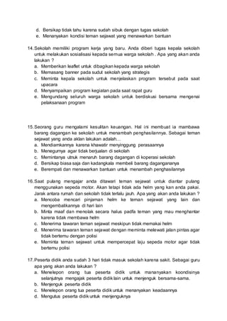 d. Bersikap tidak tahu karena sudah sibuk dengan tugas sekolah
e. Menanyakan kondisi teman sejawat yang menawarkan bantuan
14.Sekolah memiliki program kerja yang baru. Anda diberi tugas kepala sekolah
untuk melakukan sosialisasi kepada semua warga sekolah . Apa yang akan anda
lakukan ?
a. Memberikan leaflet untuk dibagikan kepada warga sekolah
b. Memasang banner pada sudut sekolah yang strategis
c. Meminta kepala sekolah untuk menjelaskan program tersebut pada saat
upacara
d. Menyampaikan program kegiatan pada saat rapat guru
e. Mengundang seluruh warga sekolah untuk berdiskusi bersama mengenai
pelaksanaan program
15.Seorang guru mengalami kesulitan keuangan. Hal ini membuat ia mambawa
barang dagangan ke sekolah untuk menambah penghasilannya. Sebagai teman
sejawat yang anda aklan lakukan adalah…
a. Mendiamkannya karena khawatir menyinggung perasaannya
b. Menegurnya agar tidak berjualan di sekolah
c. Memintanya utnuk menaruh barang dagangan di koperasi sekolah
d. Bersikap biasa saja dan kadangkala membeli barang dagangananya
e. Berempati dan menawarkan bantuan untuk menambah penghasilannya
16.Saat pulang mengajar anda ditawari teman sejawat untuk diantar pulang
menggunakan sepeda motor. Akan tetapi tidak ada helm yang kan anda pakai.
Jarak antara rumah dan sekolah tidak terlalu jauh. Apa yang akan anda lakukan ?
a. Mencoba mencari pinjaman helm ke teman sejawat yang lain dan
mengembalikannya di hari lain
b. Minta maaf dan menolak secara halus padfa teman yang mau menghantar
karena tidak membawa helm
c. Menerima tawaran teman sejawat meskipun tidak memakai helm
d. Menerima tawaran teman sejawat dengan meminta melewati jalan pintas agar
tidak bertemu dengan polisi
e. Meminta teman sejawat untuk mempercepat laju sepeda motor agar tidak
bertemu polisi
17.Peserta didik anda sudah 3 hari tidak masuk sekolah karena sakit. Sebagai guru
apa yang akan anda lakukan ?
a. Menelepon orang tua peserta didik untuk mananyakan koondisinya
selanjutnya mengajak peserta didik lain untuk menjenguk bersama-sama.
b. Menjenguk peserta didik
c. Menelepon orang tua peserta didik untuk menanyakan keadaannya
d. Mengutus peserta didik untuk menjenguknya
 