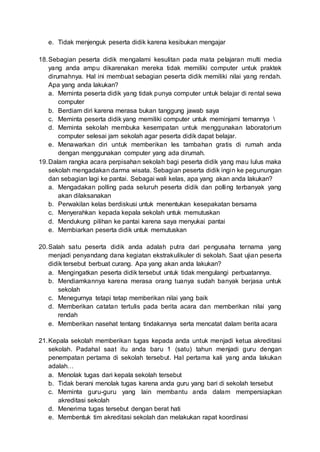 e. Tidak menjenguk peserta didik karena kesibukan mengajar
18.Sebagian peserta didik mengalami kesulitan pada mata pelajaran multi media
yang anda ampu dikarenakan mereka tidak memiliki computer untuk praktek
dirumahnya. Hal ini membuat sebagian peserta didik memiliki nilai yang rendah.
Apa yang anda lakukan?
a. Meminta peserta didik yang tidak punya computer untuk belajar di rental sewa
computer
b. Berdiam diri karena merasa bukan tanggung jawab saya
c. Meminta peserta didik yang memiliki computer untuk meminjami temannya 
d. Meminta sekolah membuka kesempatan untuk menggunakan laboratorium
computer selesai jam sekolah agar peserta didik dapat belajar.
e. Menawarkan diri untuk memberikan les tambahan gratis di rumah anda
dengan menggunakan computer yang ada dirumah.
19.Dalam rangka acara perpisahan sekolah bagi peserta didik yang mau lulus maka
sekolah mengadakan darma wisata. Sebagian peserta didik ingin ke pegunungan
dan sebagian lagi ke pantai. Sebagai wali kelas, apa yang akan anda lakukan?
a. Mengadakan polling pada seluruh peserta didik dan polling terbanyak yang
akan dilaksanakan
b. Perwakilan kelas berdiskusi untuk menentukan kesepakatan bersama
c. Menyerahkan kepada kepala sekolah untuk memutuskan
d. Mendukung pilihan ke pantai karena saya menyukai pantai
e. Membiarkan peserta didik untuk memutuskan
20.Salah satu peserta didik anda adalah putra dari pengusaha ternama yang
menjadi penyandang dana kegiatan ekstrakulikuler di sekolah. Saat ujian peserta
didik tersebut berbuat curang. Apa yang akan anda lakukan?
a. Mengingatkan peserta didik tersebut untuk tidak mengulangi perbuatannya.
b. Mendiamkannya karena merasa orang tuanya sudah banyak berjasa untuk
sekolah
c. Menegurnya tetapi tetap memberikan nilai yang baik
d. Memberikan catatan tertulis pada berita acara dan memberikan nilai yang
rendah
e. Memberikan nasehat tentang tindakannya serta mencatat dalam berita acara
21.Kepala sekolah memberikan tugas kepada anda untuk menjadi ketua akreditasi
sekolah. Padahal saat itu anda baru 1 (satu) tahun menjadi guru dengan
penempatan pertama di sekolah tersebut. Hal pertama kali yang anda lakukan
adalah…
a. Menolak tugas dari kepala sekolah tersebut
b. Tidak berani menolak tugas karena anda guru yang bari di sekolah tersebut
c. Meminta guru-guru yang lain membantu anda dalam mempersiapkan
akreditasi sekolah
d. Menerima tugas tersebut dengan berat hati
e. Membentuk tim akreditasi sekolah dan melakukan rapat koordinasi
 