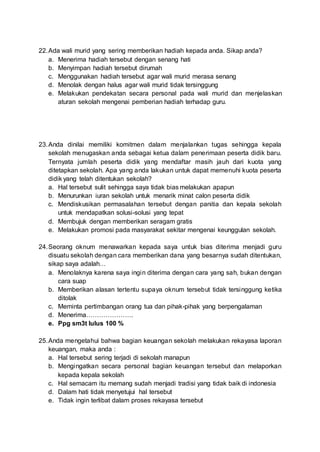 22.Ada wali murid yang sering memberikan hadiah kepada anda. Sikap anda?
a. Menerima hadiah tersebut dengan senang hati
b. Menyimpan hadiah tersebut dirumah
c. Menggunakan hadiah tersebut agar wali murid merasa senang
d. Menolak dengan halus agar wali murid tidak tersinggung
e. Melakukan pendekatan secara personal pada wali murid dan menjelaskan
aturan sekolah mengenai pemberian hadiah terhadap guru.
23.Anda dinilai memiliki komitmen dalam menjalankan tugas sehingga kepala
sekolah menugaskan anda sebagai ketua dalam penerimaan peserta didik baru.
Ternyata jumlah peserta didik yang mendaftar masih jauh dari kuota yang
ditetapkan sekolah. Apa yang anda lakukan untuk dapat memenuhi kuota peserta
didik yang telah ditentukan sekolah?
a. Hal tersebut sulit sehingga saya tidak bias melakukan apapun
b. Menurunkan iuran sekolah untuk menarik minat calon peserta didik
c. Mendiskusikan permasalahan tersebut dengan panitia dan kepala sekolah
untuk mendapatkan solusi-solusi yang tepat
d. Membujuk dengan memberikan seragam gratis
e. Melakukan promosi pada masyarakat sekitar mengenai keunggulan sekolah.
24.Seorang oknum menawarkan kepada saya untuk bias diterima menjadi guru
disuatu sekolah dengan cara memberikan dana yang besarnya sudah ditentukan,
sikap saya adalah…
a. Menolaknya karena saya ingin diterima dengan cara yang sah, bukan dengan
cara suap
b. Memberikan alasan tertentu supaya oknum tersebut tidak tersinggung ketika
ditolak
c. Meminta pertimbangan orang tua dan pihak-pihak yang berpengalaman
d. Menerima………………….
e. Ppg sm3t lulus 100 %
25.Anda mengetahui bahwa bagian keuangan sekolah melakukan rekayasa laporan
keuangan, maka anda :
a. Hal tersebut sering terjadi di sekolah manapun
b. Mengingatkan secara personal bagian keuangan tersebut dan melaporkan
kepada kepala sekolah
c. Hal semacam itu memang sudah menjadi tradisi yang tidak baik di indonesia
d. Dalam hati tidak menyetujui hal tersebut
e. Tidak ingin terlibat dalam proses rekayasa tersebut
 