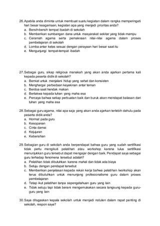 26.Apabila anda diminta untuk membuat suatu kegiatan dalam rangka memperingati
hari besar keagamaan, kegiatan apa yang menjadi prioritas anda?
a. Bersih-bersih tempat ibadah di sekolah
b. Memberikan sumbangan dana untuk masyarakat sekitar yang tidak mampu
c. Ceramah agama serta pemaknaan nilai-nilai agama dalam proses
pembelajaran di sekolah
d. Lomba antar kelas sesuai dengan perayaan hari besar saat itu
e. Mengunjungi tempat-tempat ibadah
27.Sebagai guru, sikap religious manakah yang akan anda ajarkan pertama kali
kepada peserta didik di sekolah?
a. Berniat untuk menjalani hidup yang sehat dan konsisten
b. Menghargai perbedaan keyakinan antar teman
c. Berdoa saat hendak makan
d. Bertakwa kepada tuhan yang maha esa
e. Percaya bahwa setiap perbuatan baik dan buruk akan mendapat balasan dari
tuhan yang maha esa
28.Sebagai guru agama, nilai apa saja yang akan anda ajarkan terlebih dahulu pada
peserta didik anda?
a. Hormat pada guru
b. Kesopanan
c. Cinta damai
d. Kejujuran
e. Kebersihan
29.Sebagian guru di sekolah anda berpendapat bahwa guru yang sudah sertifikasi
tidak perlu mengikuti pelatihan atau workshop karena lulus sertifikasi
menunjukkan guru tersebut dapat mengajar dengan baik. Pendapat saya sebagai
guru terhadap fenomena tersebut adalah?
a. Pelatihan tidak dibutuhkan karena mahal dan tidak ada biaya
b. Setuju dengan pendapat tersebut
c. Memberikan penjelasan kepada rekan kerja bahwa pelatihan /workshop akan
terus dibutuhkan untuk menunjang profesionalisme guru dalam proses
pembelajaran
d. Tetap ikut pelatihan tanpa sepengetahuan guru yang lain
e. Tidak setuju tapi tidak berani mengemukakan secara langsung kepada guru-
guru yang lain
30.Saya ditugaskan kepala sekolah untuk menjadi notulen dalam rapat penting di
sekolah, respon saya?
 