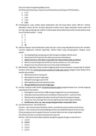 (4) ceritarakyat mengandungMajasnarasi
(5) ITB beradadi bandung.Yang termasukfaktadalampembelajaranIPSSDadalah,,,
a. 1,2,3
b. 2,3,4
c. 3,4,5
d. 1,3,4
e. 1,2,5
49. Pembangunan suatu stadion dapat diselesaikan oleh 20 orang dalam waktu 100 hari. Setelah
dikerjakan selama 40 hari ternyata pekerjaan tersebut harus segera disesaikan dalam waktu 40
hari lagi. Agar pmebangunan stadion tersebut dapat diselesaikan tepat waktu banyak pekerja yang
harus ditambahadalah....orang
a. 6
b. 7
c. 8
d. 9
e. 10
50. Adanya integrasi sosial berdasarkan pada nilai dan norma yang disepakati bersama dan memberi
tuntutan bagaimana indovidu beperilaku. Berikut faktor yang mempengaruhi integrasi sosial
adalah...
a. Semangatgotongroyongyang semakinbergesersebagai makhluksosial
b. Kebutuhantelahterpenuhi danadanyapersamaankebudayaan
c. Adanya konsesusnilai dalam masyarakat dan sikap terbuka pada perubahan
d. Menurunnyatantangandari pihakluar danpersamaanvisi,misi,dantujuan
e. Bergesernyanilai toleransidanmunculnyasikapindividualisme.
51. Melestarikan lingkungan hidup menjadi tanggung jawab semua komponen yang berada di sekolah
tersebut. Salah satu contoh penerapan pengunaan lingkungan sekitar sebagai sumber belajar IPS di
sekolahdasaradalah...
a. Membuattanaman hidroponik
b. Mencegahkerusakanlingkungan
c. Menghematpenggunaaanlistrik
d. Meningkatkanpotensial kebersihankelas
e. Mengendalikanpencemaranlingkungan
52. Konsep ruang dan waktu dalam dinamika kehidupan global sangat berkaitanerat. Contoh langsung
yang dapatterlihatadalah...
a. Kebangkitannasionaltahun1908 sebagai tanggal lahirnyarasakebangsaan
b. Dibacakannyateksproklamasi kemerdekaanIndonesiaolehIr.soekarnohatta
c. Melaksanakanpengibaranbenderamerahputihlepasdari pengaruhjepang
d. Unjukrasa menuntutagarRUU anti pornografi danpornoaksi segeradisahkan
e. Konflikantar etnis,ras, suku mengundangperhatian masyarakat dunia
53. Cermatilahkalimat–kalimatberikut!
(1) akun – akunmenyusupke facebook,twitter,youtube dansaluranmediasosiallainnya
(2) akun – akunmediasosial (medsos)dengankonten provoaktifbertebarandi duniamaya
(3) tak jarangpulamemicugaduhlantaranmenebarkebenciandansalingmenghinakan
(4) ulahnyameracikisuseringmembuatduniamayariuh
Kalimat– kalimattersebutdapatdijadikanparagraf yangpadudenganurutanberikut:
a. 1,2,3,4
b. 2,1,4,3
c. 4,2,1,3
d. 3,1,4,2
e. 2,3,4,1
 