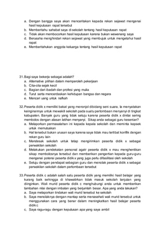 a. Dengan bangga saya akan menceritakan kepada rekan sejawat mengenai
hasil keputusan rapat tersebut
b. Memberitahu sahabat saya di sekolah tentang hasil keputusan rapat
c. Tidak akan membocorkan hasil keputusan karena bukan wewenang saya
d. Berusaha menghindari rekan sejawat yang membujuk untuk mengetahui hasil
rapat
e. Memberitahukan anggota keluarga tentang hasil keputusan rapat
31.Bagi saya bekerja sebagai adalah?
a. Alternative pilihan dalam memperoleh pekerjaan
b. Cita-cita sejak kecil
c. Bagian dari ibadah dan profesi yang mulia
d. Turut serta mencerdaskan kehidupan bangsa dan negara
e. Mencari uang untuk nafkah
32.Peserta didik x memiliki bakat yang menonjol dibidang seni suara. Ia menyatakan
keinginannya untuk mewakili sekolah pada suatu perlombaan menyanyi di tingkat
kabupaten. Banyak guru yang tidak setuju karena peserta didik x dinilai sering
membolos dengan alasan latihan menyanyi. Sikap anda sebagai guru kesenian?
a. Melaporkan permasalahan ini kepada kepala sekolah dan meminta kepsek
untuk memutuskan
b. Hal tersebut bukan urusan saya karena saya tidak mau terlibat konflik dengan
rekan guru lain
c. Mendesak sekolah untuk tetap mengirimkan peserta didik x sebagai
perwakilan sekolah
d. Melakukan pendekatan personal agatr peserta didik x mau menghentikan
sikap membolosnya tersebut dan memberikan pengertian kepada guru-guru
mengenai potensi peserta didik x yang juga perlu difasilitasi oleh sekolah
e. Setuju dengan pendapat sebagian guru dan menolak peserta didik x sebagai
perwakilan sekolah dalam perlombaan tersebut
33.Peserta didik c adalah salah satu peserta didik yang memiliki hasil belajar yang
kurang baik sehingga di khawatirkan tidak masuk sekolah lanjutan yang
diinginkan. Wali murid peserta didik c menghubungi anda untuk memberikan
tambahan nilai dengan imbalan yang berjumlah besar. Apa yang anda lakukan?
a. Saya melaporkan tindakan wali murid tersebut ke sekolah
b. Saya menolaknya dengan mantap serta menasehati wali murid tersebut untuk
menggunakan cara yang benar dalam meningkatkan hasil belajar peserta
didik c
c. Saya ragu-ragu dengan keputusan apa yang saya ambil
 