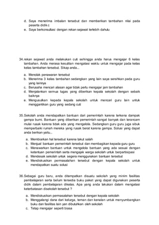 d. Saya menerima imbalan tersebut dan memberikan tambahan nilai pada
peserta didik c
e. Saya berkonsultasi dengan rekan sejawat terlebih dahulu
34.rekan sejawat anda melakukan cuti sehingga anda harus mengajar 6 kelas
tambahan. Anda merasa kesulitan mengatasi waktu untuk mengajar pada kelas
kelas tambahan tersebut. Sikap anda...
a. Menolak penawaran tersebut
b. Menerima 3 kelas tambahan sedangkan yang lain saya serahkan pada guru
yang lainnya
c. Berusaha mencari alasan agar tidak perlu mengajar jam tambahan
d. Menjalankan semua tugas yang diberikan kepala sekolah dengan sebaik
baiknya
e. Mengusulkan kepada kepala sekolah untuk mencari guru lain untuk
menggantikan guru yang sedang cuti
35.Sekolah anda mendapatkan bantuan dari pemerintah karena terkena dampak
gempa bumi. Bantuan yang diberikan pemerintah sangat banyak dan terancam
mulai rusak karena tidak ada yang mengelola. Sedangkan guru guru juga sibuk
memperbaiki rumah mereka yang rusak berat karena gempa. Solusi yang dapat
anda berikan yaitu...
a. Membiarkan hal tersebut karena takut salah
b. Menjual bantuan pemerintah tersebut dan membagikan kepada guru guru
c. Menawarkan bantuan untuk mengelola bantuan yang ada sesuai dengan
ketentuan pemerintah serta mengajak warga sekolah untuk berpartisipasi
d. Mendesak sekolah untuk segera menggunakan bantuan tersebut
e. Mendiskusikan permasalahan tersebut dengan kepala sekolah untuk
mendapatkan suatu solusi
36.Sebagai guru baru, anda ditempatkan disuatu sekolah yang minim fasilitas
pembelajaran serta belum tersedia buku paket yang dapat digunakan peserta
didik dalam pembelajaran dikelas. Apa yang anda lakukan dalam mengatasi
keterbatasan disekolah tersebut ?
a. Mendiskusikan permasalahan tersebut dengan kepala sekolah
b. Menggalangi dana dari kelurga, teman dan kenalan untuk menyumbangkan
buku dan fasilitas lain yan dibutuhkan oleh sekolah
c. Tetap mengajar seperti biasa
 