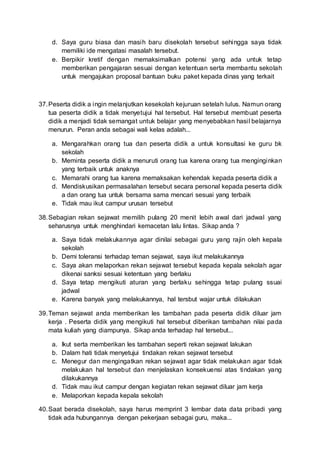d. Saya guru biasa dan masih baru disekolah tersebut sehingga saya tidak
memiliki ide mengatasi masalah tersebut.
e. Berpikir kretif dengan memaksimalkan potensi yang ada untuk tetap
memberikan pengajaran sesuai dengan ketentuan serta membantu sekolah
untuk mengajukan proposal bantuan buku paket kepada dinas yang terkait
37.Peserta didik a ingin melanjutkan kesekolah kejuruan setelah lulus. Namun orang
tua peserta didik a tidak menyetujui hal tersebut. Hal tersebut membuat peserta
didik a menjadi tidak semangat untuk belajar yang menyebabkan hasil belajarnya
menurun. Peran anda sebagai wali kelas adalah...
a. Mengarahkan orang tua dan peserta didik a untuk konsultasi ke guru bk
sekolah
b. Meminta peserta didik a menuruti orang tua karena orang tua menginginkan
yang terbaik untuk anaknya
c. Memarahi orang tua karena memaksakan kehendak kepada peserta didik a
d. Mendiskusikan permasalahan tersebut secara personal kepada peserta didik
a dan orang tua untuk bersama sama mencari sesuai yang terbaik
e. Tidak mau ikut campur urusan tersebut
38.Sebagian rekan sejawat memilih pulang 20 menit lebih awal dari jadwal yang
seharusnya untuk menghindari kemacetan lalu lintas. Sikap anda ?
a. Saya tidak melakukannya agar dinilai sebagai guru yang rajin oleh kepala
sekolah
b. Demi toleransi terhadap teman sejawat, saya ikut melakukannya
c. Saya akan melaporkan rekan sejawat tersebut kepada kepala sekolah agar
dikenai sanksi sesuai ketentuan yang berlaku
d. Saya tetap mengikuti aturan yang berlaku sehingga tetap pulang ssuai
jadwal
e. Karena banyak yang melakukannya, hal tersbut wajar untuk dilakukan
39.Teman sejawat anda memberikan les tambahan pada peserta didik diluar jam
kerja . Peserta didik yang mengikuti hal tersebut diberikan tambahan nilai pada
mata kuliah yang diampunya. Sikap anda terhadap hal tersebut...
a. Ikut serta memberikan les tambahan seperti rekan sejawat lakukan
b. Dalam hati tidak menyetujui tindakan rekan sejawat tersebut
c. Menegur dan mengingatkan rekan sejawat agar tidak melakukan agar tidak
melakukan hal tersebut dan menjelaskan konsekuensi atas tindakan yang
dilakukannya
d. Tidak mau ikut campur dengan kegiatan rekan sejawat diluar jam kerja
e. Melaporkan kepada kepala sekolah
40.Saat berada disekolah, saya harus memprint 3 lembar data data pribadi yang
tidak ada hubungannya dengan pekerjaan sebagai guru, maka...
 