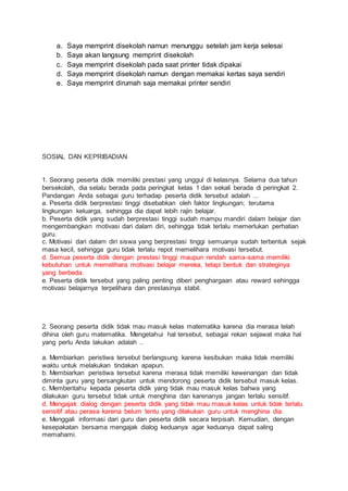 a. Saya memprint disekolah namun menunggu setelah jam kerja selesai
b. Saya akan langsung memprint disekolah
c. Saya memprint disekolah pada saat printer tidak dipakai
d. Saya memprint disekolah namun dengan memakai kertas saya sendiri
e. Saya memprint dirumah saja memakai printer sendiri
SOSIAL DAN KEPRIBADIAN
1. Seorang peserta didik memiliki prestasi yang unggul di kelasnya. Selama dua tahun
bersekolah, dia selalu berada pada peringkat kelas 1 dan sekali berada di peringkat 2.
Pandangan Anda sebagai guru terhadap peserta didik tersebut adalah ...
a. Peserta didik berprestasi tinggi disebabkan oleh faktor lingkungan; terutama
lingkungan keluarga, sehingga dia dapat lebih rajin belajar.
b. Peserta didik yang sudah berprestasi tinggi sudah mampu mandiri dalam belajar dan
mengembangkan motivasi dari dalam diri, sehingga tidak terlalu memerlukan perhatian
guru.
c. Motivasi dari dalam diri siswa yang berprestasi tinggi semuanya sudah terbentuk sejak
masa kecil, sehingga guru tidak terlalu repot memelihara motivasi tersebut.
d. Semua peserta didik dengan prestasi tinggi maupun rendah sama-sama memiliki
kebutuhan untuk memelihara motivasi belajar mereka, tetapi bentuk dan strateginya
yang berbeda.
e. Peserta didik tersebut yang paling penting diberi penghargaan atau reward sehingga
motivasi belajarnya terpelihara dan prestasinya stabil.
2. Seorang peserta didik tidak mau masuk kelas matematika karena dia merasa telah
dihina oleh guru matematika. Mengetahui hal tersebut, sebagai rekan sejawat maka hal
yang perlu Anda lakukan adalah ..
a. Membiarkan peristiwa tersebut berlangsung karena kesibukan maka tidak memiliki
waktu untuk melakukan tindakan apapun.
b. Membiarkan peristiwa tersebut karena merasa tidak memiliki kewenangan dan tidak
diminta guru yang bersangkutan untuk mendorong peserta didik tersebut masuk kelas.
c. Memberitahu kepada peserta didik yang tidak mau masuk kelas bahwa yang
dilakukan guru tersebut tidak untuk menghina dan karenanya jangan terlalu sensitif.
d. Mengajak dialog dengan peserta didik yang tidak mau masuk kelas untuk tidak terlalu
sensitif atau perasa karena belum tentu yang dilakukan guru untuk menghina dia.
e. Menggali informasi dari guru dan peserta didik secara terpisah. Kemudian, dengan
kesepakatan bersama mengajak dialog keduanya agar keduanya dapat saling
memahami.
 