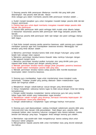 3. Seorang peserta didik perempuan dikelasnya memiliki nilai yang lebih jelek
dibandingkan nilai peserta didik laki-laki. Alasan
Anda sebagai guru dalam membantu peserta didik perempuan tersebut adalah ...
a. Sudah menjadi kewajiban guru untuk mengatasi masalah belajar peserta didik laki-laki
maupun perempuan.
b. Penting bagi guru untuk dapat membantu mengatasi masalah belajar peserta didik
laki-laki dan perempuan.
c. Peserta didik perempuan lebih patuh sehingga lebih mudah untuk dibantu belajar.
d. Kebutuhan berprestasi peserta didik perempuan lebih tinggi daripada peserta didik
laki-laki.
e. Seharusnya peserta didik perempuan lebih rajin belajar dan patuh sehingga nilainya
lebih bagus.
4. Saat Anda menjadi seorang panitia penerima beasiswa, salah seorang guru sejawat
menitipkan putranya agar bisa mendapatkan beasiswa tersebut. Menanggapi hal
tersebut yang Anda lakukan adalah ...
a. Menerima permintaan tersebut karena tidak enak dengan hubungan yang sudah
terjalin baik sebagai rekan sejawat.
b. Menerima permintaan tersebut karena khawatir kalau nantinya hubungan dengan
rekan sejawat menjadi buruk.
c. Menerima permintaan tersebut asalkan kumpulan skor yang dimiliki putra guru
sejawat tidak terlalu terpaut jauh dengan pesaing lainnya.
d. Menolak permintaan tersebut karena sebagai pihak penyeleksi penerima beasiswa
harus objektif dalam menetapkan peserta didik yang lolos.
e. Menolak permintaan tersebut karena setiap peserta didik memiliki kesetaraan
kesempatan dalam menerima beasiswa.
5. Seorang guru mendapatkan tugas untuk mendampingi siswa mengikuti suatu
perlombaan. Tindakan proaktif yang penting dilakukan dalam melaksanakan tugas
pokok dan fungsinya adalah ...
a. Menjalankan dengan sebaik-baiknya sesuai dengan yang diinstruksikan.
b. Hanya menjalankan sebisanya karena tugas itu tidak sesuai dengan minat dan bidang
kompetensinya.
c. Dengan sedikit terpaksa menjalankan karena seharusnya guru lain yang memiliki
beban tugas lebih rendah yang melasanakan tugas tersebut.
d. Menjalankan sebaik mungkin yang dimampu, termasuk memantau kepercayaan diri
dan kesejahteraan siswa yang didampingi.
e. Dengan sebaik-baiknya menjalankan tugas sehingga hasilnya memuaskan.
6. Seorang guru saat diperpustakaan sedang mendapati sekelompok peserta didik yang
mencoret-coret buku bacaan milik perpustakaan. Saat ditegur guru, peserta didik
menjawab bahkan akan menerima hukuman mengganti buku karena kebtulan mereka
berasal dari keluarga yang kaya. Tanggapan Anda sebagai seorang guru adalah...
a. Membiarkan saja seolah-olah tidak mengetahuinya karena sedang sibuk untuk
menyusun bahan pelajaran.
b. Menyampaikan kepada peserta didik untuk membelikan buku yang dicoret sebanyak
dua kalinya.
 