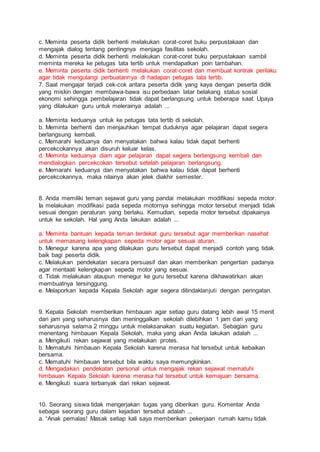 c. Meminta peserta didik berhenti melakukan corat-coret buku perpustakaan dan
mengajak dialog tentang pentingnya menjaga fasilitas sekolah.
d. Meminta peserta didik berhenti melakukan corat-coret buku perpustakaan sambil
meminta mereka ke petugas tata tertib untuk mendapatkan poin tambahan.
e. Meminta peserta didik berhenti melakukan corat-coret dan membuat kontrak perilaku
agar tidak mengulangi perbuatannya di hadapan petugas tata tertib.
7. Saat mengajar terjadi cek-cok antara peserta didik yang kaya dengan peserta didik
yang miskin dengan membawa-bawa isu perbedaan latar belakang status sosial
ekonomi sehingga pembelajaran tidak dapat berlangsung untuk beberapa saat. Upaya
yang dilakukan guru untuk melerainya adalah ...
a. Meminta keduanya untuk ke petugas tata tertib di sekolah.
b. Meminta berhenti dan menjauhkan tempat duduknya agar pelajaran dapat segera
berlangsung kembali.
c. Memarahi keduanya dan menyatakan bahwa kalau tidak dapat berhenti
percekcokannya akan disuruh keluar kelas.
d. Meminta keduanya diam agar pelajaran dapat segera berlangsung kembali dan
mendialogkan percekcokan tersebut setelah pelajaran berlangsung.
e. Memarahi keduanya dan menyatakan bahwa kalau tidak dapat berhenti
percekcokannya, maka nilainya akan jelek diakhir semester.
8. Anda memiliki teman sejawat guru yang pandai melakukan modifikasi sepeda motor.
Ia melakukan modifikasi pada sepeda motornya sehingga motor tersebut menjadi tidak
sesuai dengan peraturan yang berlaku. Kemudian, sepeda motor tersebut dipakainya
untuk ke sekolah. Hal yang Anda lakukan adalah ...
a. Meminta bantuan kepada teman terdekat guru tersebut agar memberikan nasehat
untuk memasang kelengkapan sepeda motor agar sesuai aturan.
b. Menegur karena apa yang dilakukan guru tersebut dapat menjadi contoh yang tidak
baik bagi peserta didik.
c. Melakukan pendekatan secara persuasif dan akan memberikan pengertian padanya
agar mentaati kelengkapan sepeda motor yang sesuai.
d. Tidak melakukan ataupun menegur ke guru tersebut karena dikhawatirkan akan
membuatnya tersinggung.
e. Melaporkan kepada Kepala Sekolah agar segera ditindaklanjuti dengan peringatan.
9. Kepala Sekolah memberikan himbauan agar setiap guru datang lebih awal 15 menit
dari jam yang seharusnya dan meninggalkan sekolah dilebihkan 1 jam dari yang
seharusnya selama 2 minggu untuk melaksanakan suatu kegiatan. Sebagian guru
menentang himbauan Kepala Sekolah, maka yang akan Anda lakukan adalah ...
a. Mengikuti rekan sejawat yang melakukan protes.
b. Mematuhi himbauan Kepala Sekolah karena merasa hal tersebut untuk kebaikan
bersama.
c. Mematuhi himbauan tersebut bila waktu saya memungkinkan.
d. Mengadakan pendekatan personal untuk mengajak rekan sejawat mematuhi
himbauan Kepala Sekolah karena merasa hal tersebut untuk kemajuan bersama.
e. Mengikuti suara terbanyak dari rekan sejawat.
10. Seorang siswa tidak mengerjakan tugas yang diberikan guru. Komentar Anda
sebagai seorang guru dalam kejadian tersebut adalah ...
a. “Anak pemalas! Masak setiap kali saya memberikan pekerjaan rumah kamu tidak
 