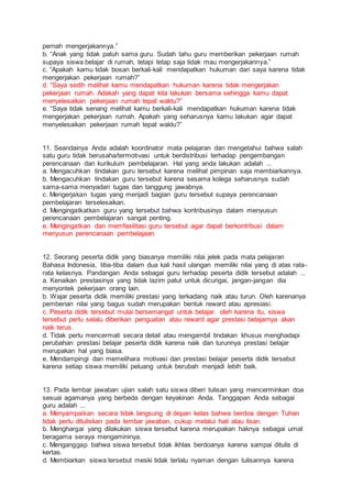 pernah mengerjakannya.”
b. “Anak yang tidak patuh sama guru. Sudah tahu guru memberikan pekerjaan rumah
supaya siswa belajar di rumah, tetapi tetap saja tidak mau mengerjakannya.”
c. “Apakah kamu tidak bosan berkali-kali mendapatkan hukuman dari saya karena tidak
mengerjakan pekerjaan rumah?”
d. “Saya sedih melihat kamu mendapatkan hukuman karena tidak mengerjakan
pekerjaan rumah. Adakah yang dapat kita lakukan bersama sehingga kamu dapat
menyelesaikan pekerjaan rumah tepat waktu?”
e. “Saya tidak senang melihat kamu berkali-kali mendapatkan hukuman karena tidak
mengerjakan pekerjaan rumah. Apakah yang seharusnya kamu lakukan agar dapat
menyelesaikan pekerjaan rumah tepat waktu?”
11. Seandainya Anda adalah koordinator mata pelajaran dan mengetahui bahwa salah
satu guru tidak berusaha/termotivasi untuk berdistribusi terhadap pengembangan
perencanaan dan kurikulum pembelajaran. Hal yang anda lakukan adalah ...
a. Mengacuhkan tindakan guru tersebut karena melihat pimpinan saja membiarkannya.
b. Mengacuhkan tindakan guru tersebut karena sesama kolega seharusnya sudah
sama-sama menyadari tugas dan tanggung jawabnya.
c. Mengerjakan tugas yang menjadi bagian guru tersebut supaya perencanaan
pembelajaran terselesaikan.
d. Mengingatkatkan guru yang tersebut bahwa kontribusinya dalam menyusun
perencanaan pembelajaran sangat penting.
e. Mengingatkan dan memfasilitasi guru tersebut agar dapat berkontribusi dalam
menyusun perencanaan pembelajaan.
12. Seorang peserta didik yang biasanya memiliki nilai jelek pada mata pelajaran
Bahasa Indonesia, tiba-tiba dalam dua kali hasil ulangan memiliki nilai yang di atas rata-
rata kelasnya. Pandangan Anda sebagai guru terhadap peserta didik tersebut adalah ...
a. Kenaikan prestasinya yang tidak lazim patut untuk dicurigai, jangan-jangan dia
menyontek pekerjaan orang lain.
b. Wajar peserta didik memiliki prestasi yang terkadang naik atau turun. Oleh karenanya
pemberian nilai yang bagus sudah merupakan bentuk reward atau apresiasi.
c. Peserta didik tersebut mulai bersemangat untuk belajar. oleh karena itu, siswa
tersebut perlu selalu diberikan penguatan atau reward agar prestasi belajarnya akan
naik terus.
d. Tidak perlu mencermati secara detail atau mengambil tindakan khusus menghadapi
perubahan prestasi belajar peserta didik karena naik dan turunnya prestasi belajar
merupakan hal yang biasa.
e. Mendampingi dan memelihara motivasi dan prestasi belajar peserta didik tersebut
karena setiap siswa memiliki peluang untuk berubah menjadi lebih baik.
13. Pada lembar jawaban ujian salah satu siswa diberi tulisan yang mencerminkan doa
sesuai agamanya yang berbeda dengan keyakinan Anda. Tanggapan Anda sebagai
guru adalah ...
a. Menyampaikan secara tidak langsung di depan kelas bahwa berdoa dengan Tuhan
tidak perlu dituliskan pada lembar jawaban, cukup melalui hati atau lisan.
b. Menghargai yang dilakukan siswa tersebut karena merupakan haknya sebagai umat
beragama seraya mengamininya.
c. Menganggap bahwa siswa tersebut tidak ikhlas berdoanya karena sampai ditulis di
kertas.
d. Membiarkan siswa tersebut meski tidak terlalu nyaman dengan tulisannya karena
 