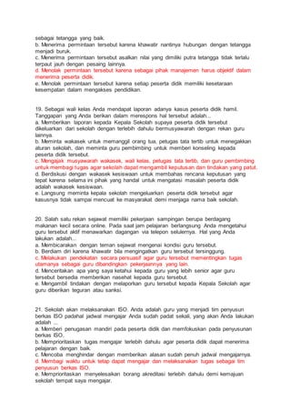 sebagai tetangga yang baik.
b. Menerima permintaan tersebut karena khawatir nantinya hubungan dengan tetangga
menjadi buruk.
c. Menerima permintaan tersebut asalkan nilai yang dimiliki putra tetangga tidak terlalu
terpaut jauh dengan pesaing lainnya.
d. Menolak permintaan tersebut karena sebagai pihak manajemen harus objektif dalam
menerima peserta didik.
e. Menolak permintaan tersebut karena setiap peserta didik memiliki kesetaraan
kesempatan dalam mengakses pendidikan.
19. Sebagai wali kelas Anda mendapat laporan adanya kasus peserta didik hamil.
Tanggapan yang Anda berikan dalam merespons hal tersebut adalah...
a. Memberikan laporan kepada Kepala Sekolah supaya peserta didik tersebut
dikeluarkan dari sekolah dengan terlebih dahulu bermusyawarah dengan rekan guru
lainnya.
b. Meminta wakasek untuk memanggil orang tua, petugas tata tertib untuk menegakkan
aturan sekolah, dan meminta guru pembimbing untuk memberi konseling kepada
peserta didik tersebut.
c. Mengajak musyawarah wakasek, wali kelas, petugas tata tertib, dan guru pembimbing
untuk membagi tugas agar sekolah dapat mengambil keputusan dan tindakan yang patut.
d. Berdiskusi dengan wakasek kesiswaan untuk membahas rencana keputusan yang
tepat karena selama ini pihak yang handal untuk mengatasi masalah peserta didik
adalah wakasek kesiswaan.
e. Langsung meminta kepala sekolah mengeluarkan peserta didik tersebut agar
kasusnya tidak sampai mencuat ke masyarakat demi menjaga nama baik sekolah.
20. Salah satu rekan sejawat memiliki pekerjaan sampingan berupa berdagang
makanan kecil secara online. Pada saat jam pelajaran berlangsung Anda mengetahui
guru tersebut aktif menawarkan dagangan via telepon selulernya. Hal yang Anda
lakukan adalah...
a. Membicarakan dengan teman sejawat mengenai kondisi guru tersebut.
b. Berdiam diri karena khawatir bila mengingatkan guru tersebut tersinggung.
c. Melakukan pendekatan secara persuasif agar guru tersebut mementingkan tugas
utamanya sebagai guru dibandingkan pekerjaannya yang lain.
d. Menceritakan apa yang saya ketahui kepada guru yang lebih senior agar guru
tersebut bersedia memberikan nasehat kepada guru tersebut.
e. Mengambil tindakan dengan melaporkan guru tersebut kepada Kepala Sekolah agar
guru diberikan teguran atau sanksi.
21. Sekolah akan melaksanakan ISO. Anda adalah guru yang menjadi tim penyusun
berkas ISO padahal jadwal mengajar Anda sudah padat sekali, yang akan Anda lakukan
adalah ...
a. Memberi penugasan mandiri pada peserta didik dan memfokuskan pada penyusunan
berkas ISO.
b. Memprioritaskan tugas mengajar terlebih dahulu agar peserta didik dapat menerima
pelajaran dengan baik.
c. Mencoba menghindar dengan memberikan alasan sudah penuh jadwal mengajarnya.
d. Membagi waktu untuk tetap dapat mengajar dan melaksanakan tugas sebagai tim
penyusun berkas ISO.
e. Memprioritaskan menyelesaikan borang akreditasi terlebih dahulu demi kemajuan
sekolah tempat saya mengajar.
 