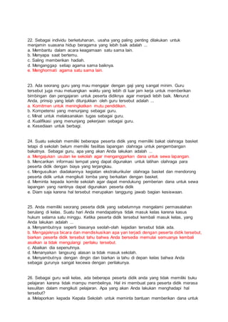 22. Sebagai individu berketuhanan, usaha yang paling penting dilakukan untuk
menjamin suasana hidup beragama yang lebih baik adalah ...
a. Membantu dalam acara keagamaan satu sama lain.
b. Menyapa saat bertemu.
c. Saling memberikan hadiah.
d. Menganggap setiap agama sama baiknya.
e. Menghormati agama satu sama lain.
23. Ada seorang guru yang mau mengajar dengan gaji yang sangat minim. Guru
tersebut juga mau meluangkan waktu yang lebih di luar jam kerja untuk memberikan
bimbingan dan pengajaran untuk peserta didiknya agar menjadi lebih baik. Menurut
Anda, prinsip yang telah ditunjukkan oleh guru tersebut adalah ...
a. Komitmen untuk meningkatkan mutu pendidikan.
b. Kompetensi yang menunjang sebagai guru.
c. Minat untuk melaksanakan tugas sebagai guru.
d. Kualifikasi yang menunjang pekerjaan sebagai guru.
e. Kesediaan untuk berbagi.
24. Suatu sekolah memiliki beberapa peserta didik yang memiliki bakat olahraga basket
tetapi di sekolah belum memiliki fasilitas lapangan olahraga untuk pengembangan
bakatnya. Sebagai guru, apa yang akan Anda lakukan adalah ...
a. Mengajukan usulan ke sekolah agar menganggarkan dana untuk sewa lapangan.
b. Mencarikan informasi tempat yang dapat digunakan untuk latihan olahraga para
peserta didik dengan biaya yang terjangkau.
c. Mengusulkan diadakannya kegiatan ekstrakurikuler olahraga basket dan mendorong
peserta didik untuk mengikuti lomba yang berkaitan dengan basket.
d. Meminta kepada komite sekolah agar dapat mendukung pemberian dana untuk sewa
lapangan yang nantinya dapat digunakan peserta didik
e. Diam saja karena hal tersebut merupakan tanggung jawab bagian kesiswaan.
25. Anda memiliki seorang peserta didik yang sebelumnya mengalami permasalahan
berulang di kelas. Suatu hari Anda mendapatinya tidak masuk kelas karena kasus
hukum selama satu minggu. Ketika peserta didik tersebut kembali masuk kelas, yang
Anda lakukan adalah ...
a. Menyambutnya seperti biasanya seolah-olah kejadian tersebut tidak ada.
b. Mengajaknya bicara dan mendiskusikan apa yan terjadi dengan peserta didik tersebut,
biarkan peserta didik tersebut tahu bahwa Anda bersedia memulai semuanya kembali
asalkan ia tidak mengulangi perilaku tersebut.
c. Abaikan dia sepenuhnya.
d. Menanyakan langsung alasan ia tidak masuk sekolah.
e. Menyambutnya dengan dingin dan biarkan ia tahu di depan kelas bahwa Anda
sebagai gurunya sangat kecewa dengan perilakunya.
26. Sebagai guru wali kelas, ada beberapa peserta didik anda yang tidak memiliki buku
pelajaran karena tidak mampu membelinya. Hal ini membuat para peserta didik merasa
kesulitan dalam mengikuti pelajaran. Apa yang akan Anda lakukan menghadapi hal
tersebut?
a. Melaporkan kepada Kepala Sekolah untuk meminta bantuan memberikan dana untuk
 